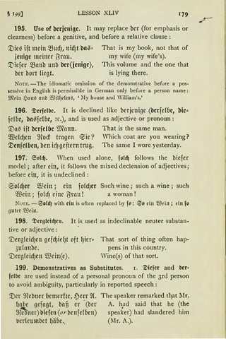 LESSON XLIV
195. Use of bcrjcnigc. lt may replace ber (for emphasis or
clearness) before a genitive, and before a relative clause :
'.Die~ ift mein mudJ, nidJt ba~:: That is my book, not that of
jcnigc meiner ü;rau. my wife (my wife's).
~iefer manb uttb bcr(jenigc), This volume and the one that
ber bort fügt. is lying there.
NOTE. -The idiomatic omission of the demonstrative befure a pos-
sessive in English is permissible in German only before a person name:
9JMn .)au~ nnb ~TIH!Jehn~, 'lIy house and William's.'
196. c;Dcrfclbc. lt is declined like berjenige (bcrfefbc, bie::
fefbc, ba~fefbc, 2c.), and is used as adjective or pronoun:
'.tlal3 ift bcrfcl6c ffifonn. That is the same man.
$efcfJen ~tod tragen €ie? Yhich coat are you wearing?
~cnfclbcn, ben icfJ geftern trug. The sarne 1 wore yesterday.
197. 6otd). When used alone, fold) follows the biefer
mo<lel ; after ein, it follows the mixed declension of adj ectives;
before ein, it is undeclined :
®ofcfJer $ein ; ein fofcfJCr Such wine; such a wine ; such
'lfüin; fof~1 eine ?Sratt ! a woman !
NOTE. - 6old) with eiu is often replaced by fo: 60 ein Wdn ; dn fo
guter ®ein.
198. c;Dc1·gfcid)cu. lt is use<l as indeclinable neuter substan·
tive or adjective:
'.UergfeicfJett gefcfJiefJt oft f)ier::
3ufnnbe.
'.UergfeicfJClt $ein(e).
That sort of thing often hap·
pens in this country.
Vine(s) of that sort.
199. Demonstratives as Substitutes. 1. c;Dicfcr and bcr=
fclbe are used instead of a personal pronoun of the 3rd person
to avoid ambiguity, particularly in reported speech:
'.Der mebner bemerfte, .f)err ~(. The speaker remarked th.at Mr.
lJgbe gefagt, bau er ·(ber A. h.ad said that he (the
~n:-Oner) l'licfcn (orbenfefben) speaker) had slandered him
ticrfeumbet f)ilbe„ (l1r. A.).
-~-
 