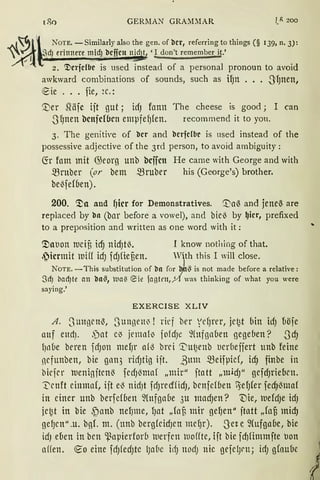 (80 GERJ1AN GRA~1~1AR l_f:. 200
NoTE. -Similarly also the gen. of bcr, reforring to things (§ 139, n. 3):
QdJ erinnere midJ bcficn nid t 'I don't remember it.'
2. ~crfcfbc is used instead of a personal pronoun to avoid
awkward combinations of sounds, such as if)lt ••• -S'fJnen,
~ie ... fie, ~c.:
'.Ver Siäfc ift gut ; idJ fonn The cheese is good; I can
-S'fJnen bcnjcf(Jcn empfefJ{en. recommend it to you.
3. The genitive of bcr ancl bcrfcfbc is used instead of the
possessive adjective of the 3rd person, to avoid ambiguity :
~r fam mit G)eorg unb bcffctt He came with George and with
mruber (or bem $ruber his (George's) brother.
be~fef6en).
200. ~a and ~icr for Demonstratives. '.J)a~ and jeneß are
replaced by bn (bar before a vowel), and bic~ by ~icr, prefixed
to a preposition and written as one word with it:
<!>at1on tuciB idJ nidJrn. I know nothing of that.
.~icrmit tuHf idJ fdJfieBen. Wth this I will close.
NOTE. -This substitution of bn for ~hs is not made before a relative:
Sd) bad)te cm bnS, tia~ ~ie fantrn, )/l was thinking of what you were
saying.'
EXERCISE XLIV
A. Sungcn~, 3ungeni ! rirf ber VdJrer, jc~t bin idJ {1öfe
auf eudJ. ,)at et jemnf~ fofdJe fütfßnben gegeben? .Scf)
l)nbe beren fdJon ntefJr a(l3 brci '.I"ut2enb tierbeffert unb feine
ncfunben, bie gnn3 ridJtig ift. ßum $eifpid, icfJ finbe in
bicfer tt1enigftcnß fedJ~maf „mir" ftatt „mid)'' gcfdJriebcn.
~cnft einmal, ift e~ nidJt fdJrccfüdJ, bcnfef6en 1efJ(er fecfJ~maf
in einer unb berfdoen %tfga6e 3u madJen? 'Die, tuefdJe idJ
jc~t in hie .f)anb nefJme, fJat „fof3 mir gefJen" jtatt ,,(afi micf)
gefJcn".u. bgL m. (unb berg{cidJcn mcfJr). Set e, ~(ufgaoe, hie
idJ dien in bcn ~aµierforo tuerfcn tuo(fte, ift bie fd)fimmfte t1on
a((en. €0 eine fcfJ!edJtC lJabe idJ nod; nie geje!Jrn; idJ glaube
 