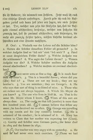 § 200] LESSO.N XLIV 181
~ie ijt 9?o6ert~; bie uimmeft uon IJel)fern. Se~t muf3 icfJ eudJ
eine tiicfJtige 8trafe auferlegen. ßucrjt gcuc icfJ eucfJ bie ~(uf~
gauen 3uriicf ttnb bann foff jcbcr mir fagen, uie t1idc ö'cfJ(er
er fJat. '1)cr, uefcfJer t1on 3ef)tt (Ji~ fiinf3d)tt fJat,·-foH bic ~(uf~
gnbe dmna( af1jcf)l'ci6cn; bcrjenigc, ucfdJcr t1on fecf))cfJtt bil3
3ll1nn3ig fJat, foH fic 31ucimaf alijcf)t'eif1en; unb biejenigen, bic
mefJr af~ 31uan3tß tscf)fCr fJllfactt, tniijjcn biefef(Je breinrn( a(J~
fdJrei6cn unb eine Stunbe nadJji~cn.
B. Oral: I. Weshalb war der Lehrer auf die Schüler böse?
2. Hatten die SchUler denselben Fehler oft gemacht? 3. In
welcher Aufgabe fand er 'laß mir' statt 'laß mich'? 4. FanJ
er sonst dergleichen Fehler darin? 5. Welche Aufgabe wai
die schlimmste? 6. Was sagte der Lehrer darnn? 7. Wessen
Aufgabe war die? 8. Welche Schüler mußten die Aufgabe
einmal abschreiben? 9. Welche mußten sie zweimal abschrei·
ben?
1f""'ßhave never seen so fine a ring..@ It is mnch finer
th'an my'"Sister's. 3. This is a beautiful flower; where dicl you
(0ie) find it? 4. These are not my book-.;; they are rny
hrother's. 5. You are mistaken ; they are George's. 6. He
who says that sort of thing is no friend of mine. 7. Those who
are richest are not always happiest. 8. 'hich llr. lIeyer do
you know? 9. The one who lives in Hall St. 10. That is tbe
same lIr. lIeyer whom I know. @ Wines of this sort are
always dear. l 2. The cas~on that hill (yonder) is more than
five hundred years old. ~' I cannot believe that fellow any
more; he has deccived mc so often. ~: George was travelling
with my cousin ancl his (my cousin's) brother. J 5. He is
ashamed of his conduct ; he is ashamed of it. 16. lIary has
vritten to Clara that her mother was expecting her (Clara).
l 7. Goeth~ and Schiller were German poets; the latter died
in 1805 and the former in 1832.
D. /i~ Our teacher was very angry with us yesterday. 2. He
said h~ had never seen such exerciscs. rJ.)'fhose we had
 