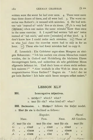 182 GER~IAN GRAM:IAR [§ 201
written were the worst he hacl ever seen. 4. There were more
than three dozen of them, and all were bad. 5. The worst ex-
ercise was Robert's; it teemed with mistakes. 6. He had writ-
ten ' mir ' instead of' mich ' five or six times. <fJ1t is very bad
(fdJlimm) when one makes the same mistake more than once
in the same exercise. 8. I myself had written 'laß mir' twice
instead of 'laß mich,' and more [ mistakesJof that kind. 9. I
don't know how I could make such mistakes. io-:) Those of
us who had done the exercise worst had to st;}r in for an
hour. 0 Those who had fewer mistakes had to copy it.
E. Lesestück: Ein Gelehrter sagte eines Morgens zu eini-
gen Bekannten: "Ich bin soeben von einem Menschen rasiert
worden, der in Oxford und Heidelberg die höchsten Ehren
davongetragen hatte, und außerdem als sehr gebildeter Mann
allgemein bekannt ist. Und doch kann er einen nicht ordent-
lich rasieren!" "Aber weshalb in aller Welt ist denn ein so
ausgezeichneter llann Barbier? " fragten sie. " Ach ! der ist
gar kein Barbier! Ich habe mich heute morgen selbst rasiert."
LESSON XLV
201. Interrogative Adjectives.
1~
G.
I. tuefdJer? which? what?
2. tua~ fiir ein? what kind of? what?
202. Declension. 1. Wchi)cr? follows the biefer model.
2. Wa~ fiir ein is declined as follows:
Singu!ar. Plural.
Masc. Fem. Neut. All Genders.
lua~ fiir ein lnaß fiir eine hla~ für ein tua~ fiir
"
eine~
" "
einer
"
eine~
D.
"
einem II
"
einer
"
einem
A.
"
einen
" "
eine II ein II
"
I ;/ 1l.-t...v1A.J
 