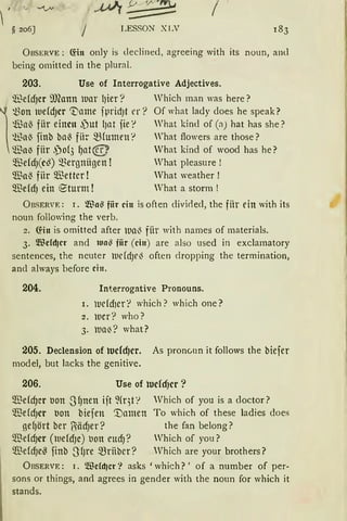 1 ·
~ 206] I LESSON XLV
ÜBSERVE: (fot only is declined, agreeing with its noun, and
being omitted in the plural.
203. Use of Interrogative Adjectives.
~ddJcr il)fann lDar l)ier? Which man was here?

~on lue(d)cr 't'ame fprid)t er? Of what lady cloes he speak?
tßa~ fiir einen .)ut l)nt fie r What kind of (a) hat has she?
~a~ finb ba~ fitr mfumen r What flowers are those?
~a{S fiir ,po(3 f)at@ What kind of wood has he?
91MdJ(c~) ~Bergniigen ! What pleasure !
$a~ fiir $etter ! What weather !
$ddJ ein e-turm ! What a storm !
ÜBSERVE: r. $a~ fiir ein is often divirled, the für ein with its
noun following the verb.
2. (füt is omitted after lua~ fiir with names of materials.
3. ~fücfdjcr and lua~ fiir (ein) are also used in exclamatory
sentences, the neuter lUefdJr~ often dropping the termination,
and always before ein.
204. Interrogative Pronouns.
1. luefd1ert which? which one?
2. ller? who?
3. llla~? what?
205. Declension of tucfcf)cr. As pronc,nn it follows the biefer
model, but lacks the genitive.
206. Use of tucfcfJcr ?
$dd)er IJon SfJnen ift ~(qt:-> Which of you is a doctor?
$dd)Cr IJon biefen '.Damen To which of these ladies does
gdJört ber Uiäd)er? the fan belong?
~dd)Ct (tudd)e) tJon eud)? Which of you?
~dd)C~ finb SfJre ~rfiber? Which are your brothers?
ÜBSERVE: 1. Wcfd)cr? asks 'which? ' of a number of per-
sons or things, anct agrees in gender with the noun for which it
stands.
 