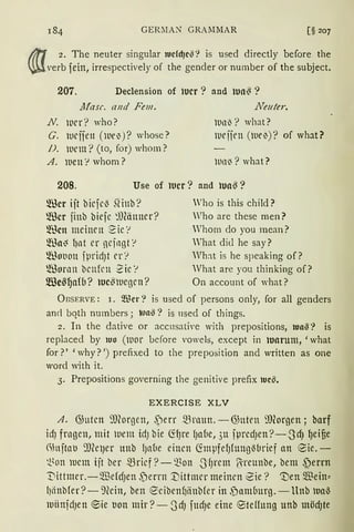 GEIOIA.N GRAMMAR [§ 207
lif1 2. The neuter singular tucfdJc!8? is used directly before the
~ verb fein, irrespectively of the gender or number of the subject.
207. Declension of wer ? and tua~ ?
Jlfasr. and Fem.
N. l1rr? who?
G. ltlrifen (lUel))? whose?
JJ. iuem? (to, for) whom?
A. iuen '! whom?
..Neu/er.
lUll~? what?
llleiirn (luel))? of what?
lDll~? what?
208. Use of tucr? and tua~?
~für iit bicfcl3 SHnb?
~für jinb biefc ~))(änncr?
~'ßcn mcinrn 2ic ·1
~ma~ l)nt er ncjagt '!
®ot1011 fprid)t er?
®ornn bcnfen 2ic '!
[ßes~afb? tuc~iucgcn?
Who is this child?
Who are these men?
Whorn do you mean?
'hat did he say?
Wh:ü is he speaking of?
What are you thinking of?
On account of what?
ÜBSERVE: 1. Wer? is used of persons only, for all genders
and bqth numbers j lua§? is used of things.
2. In the dative or accusati,·e with prepositions, tu11!8? is
replaced by iuo (ll1or l>efore vowels, except in tuarum, 'what
for?' 'why? ') prefixed to the preposition and written as one
word with it.
3. Prepositions governing the genitive prefix lucil.
EXERCISE XLV
A. ~utcn ~.morgen, ,Perr mraun. - ~nten ~.morgen; barf
idJ frngen, mit wem id) bie <ifJre l)abe, 311 jprcdJen?-.JdJ ~eifie
~htjtal.l 'JJ(ClJCr unb 1Jn(1e einen CimpfefJfungM1rief an 8ie. -
~~Oll lUCllt ijt ber mricf ?- Q)on .J9rcnt ß-rcunbe, bem 3)errn
'Dittmer.-~efdJen f)errn '.Uittmcr meinen ~ie? it)en ~ein~
l)ctnbfer?-9Ccin, ben ecibenl)iinbfer in f)amburg. - Unb iua-3
miinidJett ~ie l.lon mir ?-0dJ fttd)e eine 8teHung unb mödJte
 