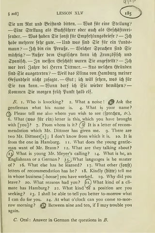 § 208] LESSON XLV
eie um ~at unb ~eijtanb bitten. -- ®a~ fiir eine ~teffung '!
- föne ®teffung am ~udJfii~rer ober audJ a{l3 GJeidJäfti3rei"
fenber. -'IBae fJaben ·Sie jonjt für fönpfe1Jfttng1Jbriefe '!-SdJ
~nbe melJrere felJr gute. - llnb llll113 jinb eie fiir ein lanb13::
mann '?- 3dJ bin ein ~reufie. - ~.lMdJer 8prndJen finb eil'
miidJtig '?- ~(ufier bem ~ngfifdJrn fnnn id) ötnn,)öfifdJ unb
ZpnnifdJ. -3n 111efjen G;efdJiift wnren 2ic nnoeftel!t'!- 3dJ
mar brei 3nf}l'e bei ,')errn 't;ittmcr. - füt~ lllrfdJen GJriinben
finb eie auJgetreten '? - ~~eif bnl3 füima tion .)nmburg meiner
G~efunbfJeit nid)t 3ufnote. - GJut; idJ 111iff felJen, 111a~ idJ fiir
eic tun fnnn. - ~Jnnn bnrf idJ Sie llliebcr betniHJen'!-
Sfommen 2ie morgen frii(J 'l.~unft I;afb cff.
B. I. Who is knocking? 2. What a noisc ! 3 ~ Ask the
gentleman what his namc is. 4. What i~ yonr name?
ß> Please teil me abo whom you wish to see (jpredJCH, Ir.).
6. Vhat (lllUIJ fiir ein) letter is this, which you have brought
with [you]? 7. From Yhom is it? @ lt is a letter of recom-
mendation which l1r. Dittmer has given me. 9. There are
two llr. Dittmer[s]; 1 don't know from which it is. 10. lt is
from the one in Hamburg. 11. 'hat does the young gentle-
man want of Mr. Braun? 12. What are they talking about?
friJ What is young Mr. lIeyer's calling? 14. What is he, an
Ynglishman or a German? (j;J What languJ.ges is he master
of? 16. What eise has he learned? 17. What other (jonft)
letters of recommendation has he? 18. Kindly (bitte) teil me
in whose business [-house] you have worked. 19. Vhy did you
leave? 20. Vhat reasons had you? (;':} Vhat kind of a cli-
mate has Hamburg? 22. Vhat kind l6f a position are you
seeking? z3. I shall be able to teil you better to-morrow what
1 can do for you. 24. At what o'clock can you come to-mor-
row morning? UJ Between nine and ten, if I may trouble yon
again.
C. Oral : Answer in German the questions in B.
 