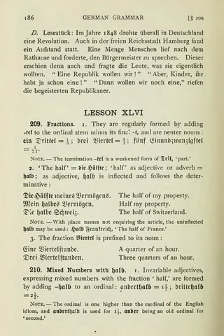 186 GERMAN GRAMMAR [§ 20(}
D. Lesestück: Im Jahre 1848 drohte überall in Deutschland
eine Revolution. Auch in der freien Reichsstadt Hamburg fand
ein Aufstand statt. Eine Menge Menschen lief nach dem
Rathause und forderte, den Bürgermeister zu sprechen. Dieser
erschien denn auch und fragte die Leute, was sie eigentlich
wollten. "Eine Republik wollen wir!" "Aber, Kinder, ihr
habt ja schon eine !" " Dann wollen wir noch eine," riefen
die begeisterten Republikaner.
LESSON XLVI
209. Fractions. 1. They are regularly formed by adding
rtcl to the or<linal stem minus its finc:~ - t, and are neuter nouns:
ein '.l)rittcf = i; brci ~~irrtd = :f; fiinf (fo11tnb)Ua113i~ftct
- ,1)
- :rr·
NoTE. - The termination - tel is a weakened form of '!eil, 'part.'
2. 'The half' = l'lic .'älftc; 'half' as adjective or adverb =
~alb ; as adjective, (Jafb is inflected and follows the <leter-
minative:
~ic J~älftc meine~ mermögenß.
Wein (Ja!bc~ ~~ermögen.
X'~e lJalbc ®dJluei3.
The half of my property.
Half my property.
The half of Switzerland.
NOTE. - Yith place names not requiring the article, the uninflected
~a(b may be used: ~a{b ~raufrcidJ, 'The half of France.'
3. The fraction ~Hcrtcl is prefixed to its noun :
G:ine miertdftunbe.
'.Drei miertefftunben.
A quarter of an hour.
Three quarters of an hour.
210. Mixed Numbers with ()nl6. 1. Invariable adjectives,
expressing mixed numbers with the fraction ' half,' are formed
by adding -l)al6 to an ordinal: ~nbert~al6 = 1t; britte~al(J
=2t.
NOTE. -The ordinal is one higher than the cardinal of the English
idiom, and attl'lert~alb is used for 1 !, anl'lcr being an old ordinal for
'second.'
 
