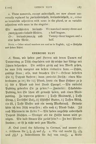 § 210] LESSON" XLVI
2. These numerals, except anbcrtf)alb, are now almost uni-
versally replaced by 31uciunbeinf)afb, breiunbein{Jafb, 2c., either
as i1wariable adjectives with noun in the plural, or as variable
adjectives with noun in the singular :
füir marfdJiertcn brciunb"
3111an3ig unb einf}alb ~füilcn.
Or: brehmb~llllltl)iß unb
eine lJafbe ~1füife.
We marched twenty-three and
a half leagnes.
Twenty-three leagues and a
half.
Norn. -Other mixed numbers nre read as in English; I Si= fünf)el)tt
unh fieben 9(dJtd.
EXERCISE XLVI
A. ~{mm, luir fJabcn 3111ei .)crrrn mit brrett '.Damm auf
'Uonner~tag ,,u '.tifcfJ cinndnbcn nnb idJ möcfJtc bal3 9Cötige mit
~{Jncn befprrcfJL'll. ~ie miijjcn ntridJ auf brn 9J(nrft gcf)ett,
b11 man friHJ morgen~ am bejten rinfnufcn fnttn. - ~cf)ött,
nnäbige 1"irnu ; a(jo, lllll{ {1rnucfJrn 1~ic ?- ~rjtcni beftcffcn
eie B~ '.I)u~cttb fütjtcrn; bnttn 3111eicrfci Rkijd): einen ~in::
bcrbrnten 3u 1o~ bi~ 1:2t ~funb, folllic ein 'ßaar ,')ii{Jm:r 3n je
3~- oi~ 4 'ßfunb tmb brei ~unb ~pargef. -$ie t1ielerfei
'ßubbing gcbenfcn ~ic 3u gc brn ?- ßwcierfci : ~d)ofofobe::
~ubbing, bcn ~ie fdJon oft ncmacfJt fJn6en, unb einen ~.mni13::
µubbing. ßu fe~terem gel)ören : t '.tafie 9Jfoi13melJf, t '.taife
®iruµ,-!- '.teeföffef eaf3, 21 ~f;föffef mutter, 1t '.taffen 9)fücfJ,
ein ~t, t '.raffe $ajfer Ullb ein nenig i))(u~fotnuu. meina{JC
IJlitte icfJ ben liifcfJ t1erncffcn; affo nooJ 4t 'ßfunb S:acfJl3. 3it
nooJ ~tfJcinlurin im 51clfcr ?- Q."ßir f)alien ungefäfJr anbertfJnfb
Tiu~enb OifnfoJcn. - ~l~rniner a(~ bie ,päffte bat1on l11irb ge•
nitgen. Wie bnfb fönnen eie 3uriirf fein ?--Sn brei micrtef=
ftunben ; el3 ift ja nicfJt lueit 3ttm 9)lnrfte.
B. Oral (read the following in German, and answer 7) :
I. Arldieren Sie h j, -Ar nncl :r:· 2. Wie viel macht H, -?i'~
und !6? 3. Subtrahieren Sie So} von 100-f.r· 4..Multi-
 