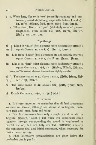 xvi INTRODUCTION
u 1. When Iong, Iike oo in 'too' (tense lip rounding and pro·
trusion; avoid diphthong, especially before ( and r):
bu, rufen, 5Bfume, ITittf3, guten, nur; Si'u~, ®tu~L
2. When short, like u in 'put' (definitely rounded; never
Iengthened, even before r) : unb, tuurbe, ffi(utter,
{Jifuf3 ; um, 3um, 3ur.
Diphthongs.
ai } Like i in 'mile' (first element more deliberately uttered;
al] equals German a, 2 +i, 2): ~aifrr, 5Bat1ern.
au Like ou in 'house' (first element more deliberately uttered;
equals German a, 2 + u, 2): ITirnu, .$Baum, mauer.
äu Like oi in 'boil' (first element more deliberately uttered;
equals German o, 2 + i, 2) : 9äuoer, il)(äufe, .$Bäume.
NOTE. -The second element is sometimes slightly rounded.
ei } The same sound as ai, above; mein, il)(cife, fciner, tfci::
et) ner, cinft, 9JCct1er. ,
eu The same sound as iiu, above: neu, 9cute, ITicuer, euer,
fcuf3en.
ui Equals German u, 2 + i, 2 : fJUi ! pfui !
Co.NsoNANTS.
I. It is very important to remember that all final consonants
are short in German, although not always so in English; com-
pare matt and 'man,' fang and 'sang.'
2. Double consonants have only a single sound, as also iP
English : gefallen, 'fallen' ; but when two consonants corne
together through compounding the sound is lengthened in
careful diction, but not fully doubled : mittcifen; similarly
also contiguous final and initial consonant, when necessary for
distinctness : not tun.
3. When alternative pronunciations are given below the
preferable one is put first.
 