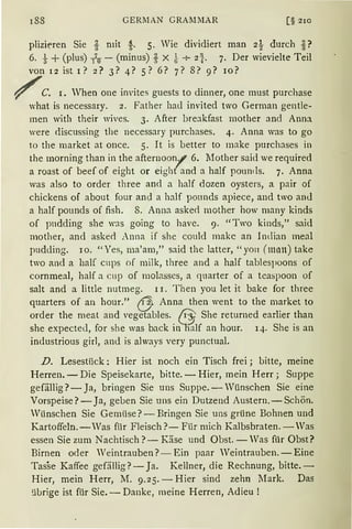 188 GERl1AN GRAltMAR [§ 2IO
plizieren Sie t mit .g.. 5. Wie dividiert man 2i durch i?
6. t +(plus) lo - (minus)-! X ~ + 2t. 7. Der wievielte Teil
von 1 2 ist I ? 2? 3? 4? 5 ? 6? 7? 8? 9? rn?
~C. I. When one im'ites guests to dinner, one must purchase
what is necessary. 2. Father had invited two German gentle-
men with their wives. 3. After breakfast mother and Anna
were <liscussing the necessary purchases. 4. Anna was to go
to the market at once. 5. It is better to make purchases in
the morning than in the afternoon/ 6. lfother said we required
a roast of beef of eigbt or eight and a half pounds. 7. Anna
was also to order three ancl a half dozen oysters, a pair of
chickens of about four and a half ponnds apiece, and two anJ
a half pounds of fish. 8. Anna aske<l mother how rnany kinds
of pndding she was going to have. 9. "Two kinds," said
mother, and aske<l Anna if she could makc an Indian meal
pudding. 10. "Yes, ma'am," said the latter, "yo11 (man) take
two and a half cups of milk, three and a half tablespoons of
cornmeal, half a cup of molasses, a quarter of a teaspoon of
salt and a little nutmeg. 11. Then you let it hake for three
quarters of an hour." CJ: Anna then went to the market to
order the meat and vegetables. /i) She returned earlier than
she expected, for she was back i1~lf an hour. 14. She is an
industrious girl, and is always very punctual.
D. Lesestiick: Hier ist noch ein Tisch frei ; bitte, meine
Herren. - Die Speisekarte, bitte. - Hier, mein Herr; Suppe
gefällig?- Ja, bringen Sie uns Suppe. - Wünschen Sie eine
Vorspeise?- Ja, geben Sie uns ein Dutzend Austern.-Schön.
Wünschen Sie Gemüse?- Bringen Sie uns grüne Bohnen und
Kartoffeln. - Was für Fleisch?- Filr mich Kalbsbraten. - Was
essen Sie zum Nachtisch?- Käse und Obst. - Was für Obst?
Birnen oder Weintrauben? - Ein paar Veintrauben. -Eine
Tasse Kaffee gefällig?- Ja. Kellner, die Rechnung, bitte. -
Hier, mein Herr, M. 9.25. - Hier sind zehn Mark. Das
übrige ist für Sie. - Danke, meine Herren, Adieu !
 