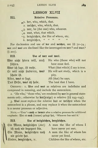 § 213]
211.
LESSON XLVII
LESSON XLVII
Relative Pronouns.
~r. ber, who, which, that.
2. n.iddJer, who, which, that.
,3. lver, he (the one) who, whoever.
-...4· lDCl~, what, that which.
>- 5. be~g{cirfJett, the like of whom, etc.
6. brrg(eid)en, " " " " "
For declension and use of ber and wcfd)er, see §§ 72-74;
wer and tua~ are declined like the interrogatives mer? and lual)?
(§ 207).
212. Use of lucr and tuo~.
®er nidJt fJömt
fiifJ{Ctl.
luiff, umü He who (those who) will not
hear must feel.
~üo~ icfJ fagr, ijt llletl)r.
~r 111i(( nidJt ftubirrcn,
fdJabe ijt.
2We~, uo~ er fagt.
'.Dal3 mefte, tuo~ idJ fJaue.
Vhat (that which) I say is trne.
Wa~ He will not study, which is a
pity.
All (that) he says.
The best that I have.
ÜBSERVE: 1. Wer and wa~ as relatives are indefinite and
compound in meaning, and include the antecedent.
2. 'He who,' 'those who,' are rendered by wer in general state-
ments only; otherwise by bcr(jcnige) +relative(§§ 193-195).
3. Wa'3 must replace the relative ba~ or uefdJC~ when the
antecec.lent is a phrase, and may replace it when the antecedent
is a neuter pronoun or adjective.
NoTE.-'Ever'=attcfJ or immer after a relative pronoun for additional
emphasis: 5llier e0 nttdJ (immer) grfagt ~at, 'Whoever has said it.'
213. Use of bc~glcid)ctt, bcrglcidJcn.

~in illlann, bc~gfeidJen (dat.) A man the like of whom 1
idJ ttOdJ nie begegnet bin. have never yet met.
~in 9Jeann, bcßg{eidJen nodJ A man the like of whom has
nie ge(ebt fJat. never yet lived.
Slinber, bcrgfeidJen, H. Children the like ofwhom, etc. /
 