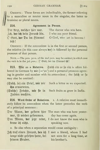 T')O GERlIAK GRAM:1AR [§ 214
ÜBSERVE: These forms are indeclinable, the former referring
to a masculine or neuter noun in the singular, the latter to
feminine or p1ura1 nouns.
214. Agreement in Person.
t'er ~lqt, tuefd)er ()il'l' )uar. The rloctor who was here.
Jd), her id) bein l}irrnnb Uin. I who am yom friend.
~ öott, her '!'tt im ,jimmd 0 God, who :irt in hen,·en !
bijt !
ÜBSERVE: If the antececlent is in the first or second person,
the relative (in this case always l'lrr) is followed by the personal
pronoun of that person.
NOTE. - The pers. pron. of the 2nd pers. may he omittecl, in which case
the verbis in the 3rd pcrs.: ~ 65ott, brr im .l)immd ijt !
215. ®ic as a Relative. 2ofcfJ ein or io dn is often fol-
lowed in German by tuir ( =' as ') arnl a personal pronoun agree-
ing in gender and number with its antecedent ; the fofd) or fo
may also be ornitted:
(~ofd). jo) ein mrief, luic tuir Such a letter as we expected.
il)n ern1arteten.
(®ofcf)e) biriid)tC, luic fic in Such fruits as grow in India.
-Snbien )Ul1d)fen.
216. Word Order of Relatives. 1. A relative must immedi-
ately follow its antecedent when the latter precedes the verb
of a principal sentence :
~er ~J(attn, her geftern l)ier
tuar, ijt mieber gefommen.
'.Den 9.Jeann, bcr jct~t rebet,
fenne id) nid)t.
The man who was here yester-
day has come again.
I do not know the man who is
speaking now.
2. So also when a separation would cause ambiguity:
-3cfJ traf einen IJreunb, bcn id) I met a friend, whom I had
fange nid)t gefeIJen lJatte, bei not seen for a long time, at
feinem mruber. his brother's.
 