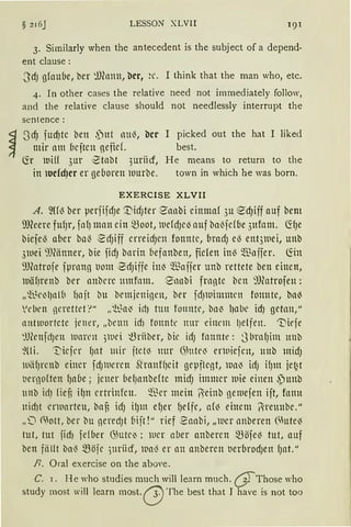 § 216J LESSON XLVII
3. Sirnilarly when the antecedent is the subject of a depend-
ent clause:
3d) gfaube, 'oer ~Jfonn, bcr, ~c. I think that the man who, etc.
4. In other cases the relative need not immediately follow,
and the relative clause should not needlessly interrupt the
sentence:
~ 3cfJ fud)te ben ,')-ut nul3, bcr I picked out the hat I liked
~ mir am beftcn nefief. best.
Ch iui({ 3ur ·2tnbt 3uriicf, He means to return to the
in lucfcfJcr er geboren lllurbe. town in which he was born.
EXERCISE XLVII
A. 2ffl3 ber perfifd)e '.t'id)ter S'nabi einmaf 3u ed)iff auf bem
SJfüere fufJr, fafJ man ein ~oot, lllefdJel3 auf ba~jdbe 3ufom. ~(Je
biefe~ aber ba~ ~d)iff erreidJcn fonnte, brad) e~ ent31uei, unb
31uei 9JCänner, bie fidJ bnrin fiefnnben, fielen in~ $nffer. ~in
'JJ(ntrofe fprnng tiom 2dJiffe in~ $affer unb rettete ben einen,
tuäfirenb ber 1rnbcre mnfnm. 2nabi frnnte bcn 9Jfotrofen:
„~~~eilJn lb f1nit bu brmjeninen, ber fdJWinumn fonnte, bn~
'eben gerettrU" „~~ni id) tun fonnte, bni lJnbe idJ getmt,"
1rntwortete jener, „benn id1 fonntc nnr einem l)elfen. "Dirfe
~lfünfd)en rnnrrn 3}llei t.3rilber, bie id) hrnnte: j brnf)im unb
~(li. T'iejer f)nt mir jtctJ nur (~htteJ enuiejen, unb midJ
wiifJrcnb einer fdJlueren StranffJeit gepflent, wnJ idJ ifJm jet~t
tiernoften fJa6e; jener bef)nnbefte midJ immer luie einen ,ptmb
unb ictJ fief, ifJn ertrinfcn. ~~er mein ~einb gemejen ijt, fnnn
ttidJt erwarten, baf, idJ ilJm efJer {Jeffc, af~ einem ~reunbc."
„0 ~ott, ber i:lu geredJt (1ijt!" rief Eaabi, „lller nnberen Ciute~
tut, tut iid1 fefber <25utrn : iucr aber anbercn ~öfe'3 tut, auf
ben fälft ba~ ~öjc )ttriicr, wa~ er an anberen t1erbrodJen fJat."
R. Oral exercise on the above.
C. 1. He who stndies much will learn much. (}fThose who
study most will learn most. (j)The best that J have is not too
 
