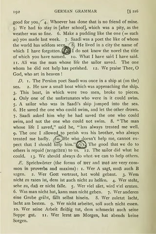 GERllAN GRAllMAR [§ 216
good for you.(.r4. Whoever has done that is no friend of rnine.
5. We had to stay in [after school], which was a pity, as the
weather was so fine. 6. Make a pudding like the one (= such
as) yo11 made last week. 7. Saadi was a poet the like of whom
the world has seldom see~ f8) He lived in a city the name of
which I have forgotten. -~ I do not know the novel the title
of which you have named. 10. What I have sairl. I have said.
11. Ali was the man whose life the sailor saved. The one
whom he did not help has perished. 12. We praise 'fhee, 0
God, who art in heaven !
D. 1. The Persian poet Saadi was once in a ship at (on the)
sea. 2. He saw a small boat which was approaching the ship.
3. This boat, in which were two men, broke to pieces.
4. Only one of the unfortunates who were in it could swim.
5. A sailor who was in Saadi's ship jumped into the sea.
6. He saved the one who could swim, and let the other drown.
7. Saadi asked him why he had saved the one who could
swim, and not the one who could not swim. 8. "The man
whose life I saved," said he, "has always treated me well.
9. The one I allowed to perish w;is his brother, who always
treated me badly. S He who doesn't help me, cannot ex-
pect that I shoulcl help him."@ The good that we do to
others is repaid (t1crgc1ten) to us. i 2. The sailor dict what he
could. 13. We should always do what .we can to help others.
E. Sprichwörter (the forms of lller and Ulli are very com-
mon in proverbs and maxims): I. Wer A sagt, muß auch B
sagen. 2. Wer Gott vertraut, hat wohl gebaut. 3. Wem
nicht zu raten ist, dem ist auch nicht zu helfen. 4. Wer steht,
sehe zu, daß er nicht falle. 5. Wer viel säet, wird v'.el ernten.
6. Was man nicht hat, kann man nicht geben. 7. Wer anderen
eine Grube gräbt, fällt selbst hinein. 8. Wer zuletzt lacht,
lacht am besten. 9. Wer nicht arbeitet, soll auch nicht essen.
10. Wer seine Arbeit fleißig tut, dem schmeckt auch seine
Suppe gut. 11. Wer lernt am Morgen, hat abends keine
Sorgen.
 