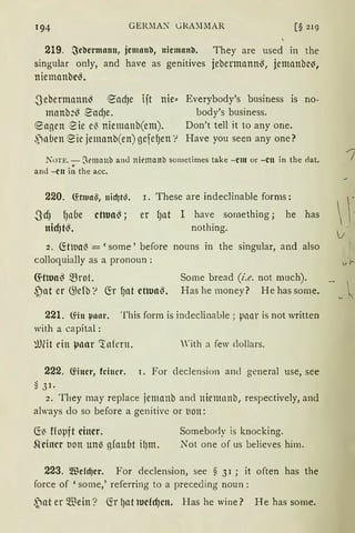 194 GERMAX GRA~lMAR [§ 219
219. ~chcrmann, jcman'll, nicman'O. They are used in the
singular only, and have as genitives jebermann~, jemanbc~,
niemanbc~ •
.Sebermann~ ~adJe 1jt nie"
mnnb:~ ~adJe.
engen eie el3 niemanb(em).
,)llUen eie jemanb(en) gefe~en '?
Everybody's business is no-
body's business.
Don't tell it to any one.
Have you seen any one?
NoTE. - Sema11b and niemanb sometimes take -cm or -cn in the dat.
and -cn i~ the acc.
220. füiua§, nidjt~.
.Scf) fJllUe cOua~ ;
nicf)t~.
r. These are indeclinable forms:
er f)llt I have sornething; he has
nothing.
2. ~tlua~ = 'some' before nouns in the singular, and also
colloquially as a pronoun: J-·1--
~Oua~ ~rot.
{)at er G;efb '? fü f)at ctttJa~.
Some bread (i.e. not mnch).
Has he money? He has some.
221. fön µa11r. This form is indeclinal>le; pnnr is not written
with a capital:
~)fü ein µlrnr c:tnfern. 'ith a few dollars.
222. föncr, feiner. 1. For cleclension am! general use, see
s31.
2. They may replace jemanb and niemnnb, respectively, and
always do so before a genitive or t1on:
~~ ffopft einer. Someborly is knocking.
S-lcincr tion uM gfauut ilJm. Not one of us believes him.
223. Wcfd)cr. For declension, see § 3I ; it often has the
force of 'some,' referring to a preceding noun :
~at er $ein? (fr l)at tucfd)cn. Has he wine? He has some.
 
