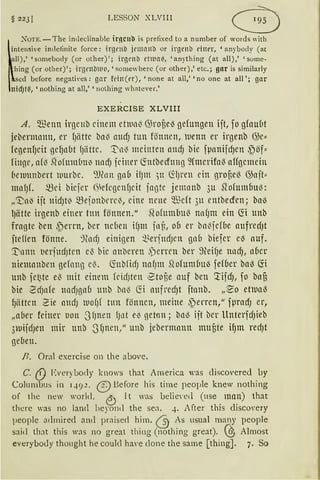 § 223J LESSON XLVIll G
~
:-oTE.-The intleclinable ir!lCll'O is prefixed to a number of words with
tensive indefinite force: irgt'llll jrnrnnll or irgenb dner, 'anybody (ac
l),' 'sornebody (or other)'; irgenll ctlllail, 'anything (at all),' 'some-
ing (or other)'; irgrnl:m10, 'somewherc (or other),' etc.; gar is similarly
ed before negatfres: gar fdn(t'r), 'none at all,' 'no one at all'; gar
d)t~, 'nothing at all,' 'nolhing whatever.'
EXERCISE XLVIII
A. ~Benn irgenb einem etiunl3 (};roüe~ gefungen ijt, foglaubt
jebermmm, er fJättc bal3 attcf) tun fönnen, iuenn er irgenb (};e::
fegenfJeit gcf)nbt fJätte. ~11'3 meinten andJ bie fpnnijcf)cn ~öf==
finge, a(~ Qo(um(lu~ nndJ feiner ~ntbedung :>Cmerifo0 affgemein
6en11mbert wurbe. ~Jfon gnb ifJm )tt ~fJren ein gronel3 (};ajt==
mnfJL ~ei biejer (~elcgcn{Jcit jagte jemanb 3u ~ofumbu~:
„'1:;n1J ijt nidJt~ mejonbercl3, eine nene 5llicft 311 entbecfen; ba~
I)ätte irgenb einer ttm fönnen." ,qofumbul3 nn (Jm ein ~i unb
fragte ben ,~errn, ber nd)en HJnt inü, ob er ba13jcfbe aufredJt
jteffen fönne. %Hf) einigen ~~erjttdJcn gnb biejer ei3 auf.
~nnn t)erjudJten e0 bie anberen ,jenen ber ~füHJe nndJ, aber
niemanben gefong e0. ~nbficfJ nafJm .Qofumbu~ fefber ba~ fö
unb fet~tc e0 mit einem fcicfJten 2toüe auf ben '.rifdJ, fo baf)
bie 2rfJnfe nndrnab unb bn'3 fö aufredJt ftanb. „~o eOun~
f)ätten 2ie aHdJ rno(Jf tun fönncn, meine ~erren," fµrndJ er,
„aber feiner tJon .JfJnen fJ11t e~ getan; bnl3 iit ber llnterfcfJieb
3rnijd3en mir unb SfJnen," unb j,ebennann nmüte ifJm recf)t
geben.
n. Oral exercise on the above.
C. (!) Everybody knows that America was cliscO'ered by
Columbus in q.92. (9 Before his time people knew nothing
of the new world. 0 lt was belie'ed (use man) that
there was no larnl beyond the sea. 4. After this disco'ery
people admired aml praised him. ~ As usual many people
said that this was no great thing (nothing great). (0 Almost
everybo<ly thought he coulcl have clone the same [thing]. 7. So
 