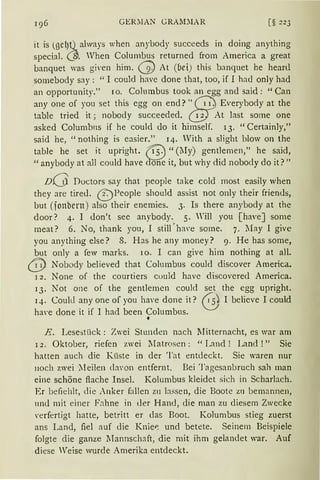 GER~IAN GRAlDlAR [§ 223
it is (gel)Q always when anybody succeeds in doing anything
special. (ß. When Columbus returned from America a great
banquet was gi,·en him. (2) At (bei) this banquet he heanl
somebody say: "I could have done that, too, if I had only had
an opportunity." IO. Columbus took an egg and said: "Can
any one of you set this egg on end?" Caj Everybody at the
table tried it; nobody succeeded. @ At last some one
asked Columbns if he could do it himself. 13. "Certainly,"
said he, "nothing is easier." 14. With a slight blow on the
table he set it upright. {i5:) "(~Iy) gentlemen," he said,
"anybody at all could have dfü(e it, but why did nobody do it?"
nQ Doctors say that people take cold most easily when
they are tireJ. ~People should assist not only their friends,
but (jonbern) also their enemies. 3. Is there anybody at the
door? 4. I don't see anybody. 5. rill you [haveJ some
meat? 6. No, thank you, I still ' have some. 7. lIay I give
you anything else? 8. Has he any money? 9. He has some,
but only a few marks. 10. I can give him nothing at all.
@ Nobody believed that Columbus could discover America.
1 2. None of the courtiers could have discoverecl America.
13. Not one of the gentlemen could set the egg upright.
14. Could any one of you haYe done it? @ I believe I could
ha'e done it if I had been Columbus.
•
E. Lesestück: Zwei Stunden nach lIitternacht, es war am
l 2. Oktober, riefen zwei lIatrosen: "Land ! Land ! " Sie
hatten auch die Küste in der Tat entdeckt. Sie waren nur
noch zwei :Ieilen d:won entfernt. Bei Tagesanbruch sah man
eine schöne flache Insel. Kolumbus kleidet sich in Scharlach.
Er befiehlt, die Anker fallen z11 bssen, die Boote zn bemannen,
und mit einer Fahne in der Hand, die man zu diesem Zwecke
verfertigt hatte, betritt er das Boot. Kolumbus stieg zuerst
ans Land, fiel auf die Knier: und betete. Seinem Beispiele
folgte die ganze lIannschaft, die mit ihm gelandet war. Auf
diese Weise wurde Amerika entdeckt.
 