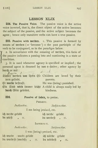§ 226] LESSOX XLIX 1 97
LESSON XLIX
224. The Passive Voice. The passive voice is the active
voice inverted, that is, the direct object of the active becomes
the subject of the passive, and the active snbject becomes the
agent; hence only transitive verbs can have a true passive.
225. Passive with lucrbcn. r. This passive is formed by
means of tuerben (= 'become ') + the past participle of the
verb to be conjugate<l, as in the paradigm below.
1
z. In accordance with the rneaning of tuerben, this form of
the passive indicates a passing into ancl continning in a state or
conrlition.
• 3. lt is used whenever agency is specified or implied; the
personal agent is denoted by llon +dative ; other agency by
bnrdJ pr mit :
1'~,,,..,_ /
SHnber tuerben uuu HJren fü::: Children are Ioved 'by their
tern gefiebt. parents.
(fr tuurbc be jtrnft. He was (being) punished.
fön SHnb luirb immer feidJt
burd) ~iite gefeitet.
A child is always easily led by
kindness.
226. Passive of fo6cn, to praise.
PRESENT.
.ftulicati;1c. S11bj1111dive.
I am being ·praised, etc.
idJ werbe gefobt idJ lllerbe nefobt
tm lllirjt ~r. bu ltierbejt ~r.
l:tl'ERFElT.
l11dicati·w . S11~ju11dive.
l was (being) praise<l, etc.
id) lllllrbe 1 tllllrb) ncfobt id) llliirbe ndobt
bu lllurbejt (lllnrbjtJ ~r. bu iuiirbejt v ~c.
 