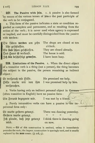 § 228] LESSON XLIX 199
227. The Passive with fein. i. A passive is also formed
;by means of the various tenses of fein+ the past participle of
the verb to be conjugated.
1
2. This form of the passive indicates a state or condition re-
garded as complete and permanent, and as resulting from the
action of the verb; it is never used when agency is expressed
or implied, and nrnst be carefully distinguished from the passi•e
with uerben:
l
'Vte ~äbett tucrbcn mn 3efJn The shops are closed at ten
lt~r gefd)foffen. o'clock.
~ie fittb fcf)on gefcf)fojjcn. They are closed already.
'.Da~ ~au~ ift berfouft. The house is sold.
.SdJ bin befd)äftigt getucfen. I have been busy.
228. Limitations of the Passive. 1. When the direct object
1
of a transitive verb is a thing (not a person), the thing becomes
the subject in the passive, the person remaining as indirect
object:
~r tJerfµrndJ mir ~iffe. He promised me help.
~Hfe uurbe mir bott ifJm I was promised help by him.
berfµrodJen.
2. Verbs having only an indirect personal object in ~@r.i:n-----1
(often transitive in English) have no passive form: J A
Ciin (Jreunb begegnete mir. I was met by a friend. .,._/
3. Purely intransitive verbs can have a passive in..:!he im- ~ /
personal form only: __...;:==,==-·
~~ murbe geftern getan3t.
G;eftern uurbe getan3t.
S dJ gfaube, baf3 jet~t getan3t
ltlirb.
There was dancing yesterday.
" " " "
I think there is dancing going
on now.
Nou:. - ~~ of this construction is omitted, unless it immediately
precedes the verb; the impers. construction is sparingly used, and is usually
replaced hy the man constr. (§ 218, 5).
 