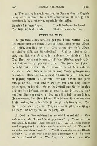 200 GERiIAN c;J( „iLIAR [§ 228
4. The passive is much less used in German than in English,
being often replaced by a man construction (§ 218, 5) and
occasionally by a reflexive, especially with fojien:
~13 tuirb iidJ fcf)on finben. lt will doubtless be found.
".Dal3 fäfit fidJ feicf)t mad)en. That can easily be done.
EXERCISE XLIX
A. -8n 9om ld1ten l1or after ßeit ;a1ei bfinbe ~rttfer. '.räg:::
füfJ fonnte man brn einen in ben ~trnnen rufen fJören: „Wem
<~iott fJilft, bem ijt nclJo{fcn!" 't'er anbere ober rief: „Wem
ber .~n ifrr (Jilft, bellt ijt ne()offcn !" 9Cltd) ber .Qnijer (Jörte
ba~, unb lirn ein ~1rot bacfen unb mit (~)o(bjtitcfeu fiiffen.
'.:Ual3 ~rot tuurbe nnf feinen ~cfefJf bem ~1finben gegeben, ber
bel3 Sfoijerl3 m?ndJt gepriefcn fJatte. 9f1~ jener ba~ fdJ111ere
~etuid)t bel3 ~rote-3 fiif)!te, t1erfoufte er el3 bem anberen
mfinben. Q)on biefcm tuurbe el3 nacf) ,)aufe netrngen unb
erbrod)en. i'U1cr bal3 G)ofb, tuefd)c{I bnrin cntfJaften llar, war
er 3ugfeicfJ erjtaunt unb erfreut. lir banfte 0Jott unb f)örte
auf, 311 hettcfn. '.t"er nnbrrl' ~1rttfer 111nr aber nodJ immer
ge3tll111gen, 3n üettefn. fü 11111rbr br~fJnf(i )lltn .Qnifer (1erufen
unb lion ifJm (1rfragt, marum er nodJ immer bettfe, unb 1111113
nu~ bem ~rote ge111orbcn fei, bn0 man i!Jm (Jnbc geben fajien.
Ch antuortete, ba~ ~rot fri lion it)m feimm .Qnmrrnben ver:::
fnuft Worben, ba er bo{fef(1e fiir tcigin fic1Jnftrn {Jn(1e. ~er
~fo ifrr aber rief: „S n ber '.!nt, 111rn1 0;ott fJifft, bem ijt ge:::
{Jo(fen !" unb ber ~f inbe llltrbe fortgejngt.
B. Oral: 1. Von welchen Bettlern wird hier erzählt? 2. Von
welchem wurde Gottes Macht gepriesen? 3. Womit war <las
Brot gefüllt, das der Kaiser backen ließ? 4. Welchem Bettler
ward es gegeben? 5. Wem wurde es verkauft? 6. Was ward
zunächst aus dem Brote? 7. Worüber war der zweite Blinde
erfreut? 8. Wozu war der andere gezwungen? 9. Zu wem
wurde er berufen? 10. Was fragte der Kaiser? 11. Was
 