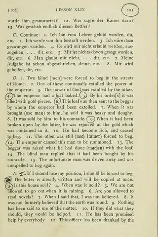 § 22S] LESSON XLIX
wurde ihm geantwortet? l 2. Was sagte der Kaiser dazu?
13. Was geschah endlich diesem Bettler?
C. Continue: 1. Ich bin vom Lehrer gelobt worden, du,
etc. 2. Ich werde Yon ihm bestraft werden. 3. Ich wäre dazu
gezwungen worden. 4. Es wird mir nicht erlaubt werden, aus-
zugehen, ... dir, etc. 5. llir ist nichts davon gesagt worden,
dir, etc. 6. llan glaubt mir nicht, ... dir, etc. 7. lIeine
Aufgabe ist schon abgeschrieben, deine, etc. 8. lIir wird
geholfen, dir, etc.
D. 1. Two blind [men] werc forced to beg in the streets
of Rome. 2. One of these continually extolled the power of
the emperor. 3. The power of Gocy~s extolled by the other.
14.')The emperor had a loaf baked. .j) By his order[s] it was
'nrfed with gol<l-pieces. @This Joaf was then sent to the beggar
by whom the emperor had been extolled. 7. Vhen it was
brought (use man) to him, he said it was heavy and doughy.
8. lt was sold by him to his comrade. (V When it had been
broken open by the 1atter, he was rejoiced at the gold which
was contained in it. lO. He had become rich, and ceased
tQ_beg. l l. The other was still (nod) immer) forced to beg.
{1_3,./ The emperor cansed this man to be summoned. 13. The
beggar was asked what he had done (madJen) with the Joaf.
14. The lJ]ind man replied that it had been bought by his
comrade. 15. The unfortunate man was driven away and was
compelled to ueg again.
R. ~ If I shoulcl lose rny position, I shon]d be forced to beg.
The ]etter is already written ancl will be copiecl at once.
ls this hause sold? 4. 'hen was it sold? 5. We are not
a lowed to go out when it is raining. 6. Are you allowed to
read novels? 7. Vhen I said that, I was not be1ie,·ed. 8. lt
was not former]y believed that the earth was round. 9. Nothing
has been saicl to me of the matter. 1o. If they did what they
should, they wonlcl be he1ped. 11. He has been promised
help by everyhouy. l 2. This officer has been thanked by the
 