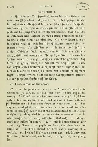 § 237] LESS< >'.'r L
EXERCISE L
A. fö3 ijt in ber '.:tnt fd)l'etflidJ, wenn bie fefte ~rbe einem
unter ben ßiif3cn {1ebt unb 3ittert. ~in jebel3 fJeftigel3 fübbe~
bcn foftet t)iefe 'JJlenfdJcnfebcn, nCier fetten fo t)iefc :lnnfrnbe,
lllie bn~jenige, uefd)Cl3 lllll ~8. 'Vqemüer rnos in Stofien jtntt~
fnnb unb bie gnn3c ~~dt mit ~ntfc1}rn erfiiftte. 6'nn3e 2t1ibtc
in ,qn{n(1rien UUb ei)iticn Ulll'Dl'lt DllbHrcfJ t1emidJtet Ullb ltltl'
tueniße 'J::lörfrr üfüücn unbefdJiibint. ~(lt~ einer 2tnbt fnm bil'
furdJtbnre ")(ndJridJt, bof3 fämtfid)c tiimuof)ncr um~ ~ebrn nc
fommen feien. ~n :lfüjfinn lltHcn in fuqcr ßcit fajt alle
nrof3cn ~kbiiubc fouie mnndJc t1011 ben fleinncn ,')iiufmt
ßtl113 ,erjtört unb mandJ nftcr 'J:cmpd 5crritttct. füt mnndJcn
Drten lloren fo wenige ~lJ(enfdJcn unt1erll'~t geblieben, bnü
beren nidJt genug waren, um bcn anbercn ()ei3uftelJcn. ~idc
tJon biefen ~euten berforen affel3, t}iCfJt nur aH ifJl'e ~)aüe, fon~
bern audj QEeio unb Siinb, bie unter ben '.:triimmern ücgrn{)cn
fagen. '1)iefeß füb(Je(lcn f)nt t)id mdJr 'J)(enfdJenfeüen gefoftct,
afl3 ber gan3e beutfdHrnn)öfifcfJe ,qrieg.
B. Oral exercise on the above.
C. 1. All the pupils have come. 2. All my relatives live in
Germany. 3. lIr. B. is quite poor now; he has lost all his
money. ~ Coul<l you not lend me some money? (s)r have
only a few marks, but I will ]end you all I have with me.
•l.§l Pardon me; I had quite forgotten your name. 7. Vhen
any part at all of the earth trembles, the whole earth trembles
rnore or less. f~ Every one of the courtiers tried to set the egg
upright. ( 9. Many tried it, but only a few succeeded. 10. If
one [manJdoes evil, many suffer by it (bnburdJ)· 11, Many a
good man suffers for others. 12. A little is better than nothing
at all. 13. Some of the pupils are here; the others have not
come yet. 14. They should be here every morning at 9
o'clock. 15. I visited Sicily some years ago. 16. Money lost,
little lost; friends lost, much lost;· courage lost, everything
lost.
 