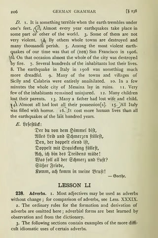 206 GERMAN GRAlDIAR [§ 238
D. I. lt is something terrible when the earth trembles under
one's feet. ~ Almost every year earthquakes take place in
some part or other of the world. 3. Some of them are not
very violent. Vt By others whole towns are destroyed and
many thousands perish. 5. Among the most violent earth-
q,uakes of our time was that of (t1011) San Francisco in 1906.
6 On that occasion almost the whole of the city was destroye<l
by fire. 7. Several hundreds of the inhabitants lost their lives.
8. The earthquake in Italy in 1908 was something much
more dreadful. 9. Many of the towns and villages of
Sicily and Calabria were entirely annihilated. lO. In a few
minutes the whole city of lIessina lay in ruins. l r. Very
few of the inhabitants remained uninjured. l 2. lfany children
lost their parents. 13. Many a father had lost wife and child.
4 Almost all bad lost all_ their possession[s]. 15 ,__:Au Italy
was filled with horror. l 6. .It cost more human lives than all
the earthquakes of the last hundred years.
E. ?efeftücr:
'.Ver bu uon bem ~immef Mft,
~({fe~ ~eib unb EdJmer3en ftiffeft,
'1.)en, ber boppeft efenb ift,
'.Voppeft mit ~rquicrung fUHeft,
~(dJ, idJ bin be~ '.treiben~ mitbe !
5llia~ foff aff ber Ed)mer3 unb ~uft?
®üf3er (}iriebe,
Si'omm, ad) fomm in meine ~mit!
LESSON LI
- @oetge.
238. Adverbs. 1. Most adjectives may be used as adverbs
without change ; for comparison of adverbs, see Less. XXXIX.
2. The ordinary rules for the formation and derivation of
adverbs are omitted here; adverbial forms are best learned by
observation and from the dictionary.
3. The following sections contain examples of the more diffi-
cult idiomatic uses of certain adverbs.
 