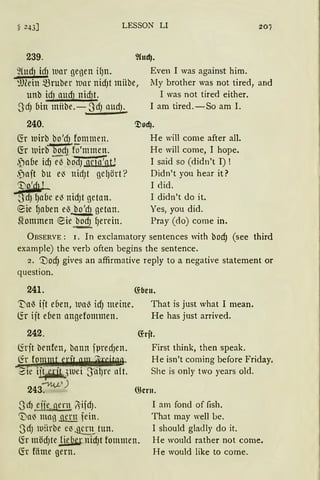 LESSON LI 207
239.
9(ud) idJ war gegen if)n. Even I was against him.
':.lJMn ~ruber mar nidJt miibe,
unb idJ aud} nidJt.
lIy brother was not tired, and
I was not tired either.
3dJ oin miibe.-3dJ aud1.
240.
6:r wirb_ bo'cfJ_!Emmen.
~r 1uirbb0cfj)o'mmen.
,f!abe idJ~ boduqä'ötJ
,jait bu el3 ttidJt gel)ört?
'Vo'dtL
-~)'dJ fJaoe el3 nidJt getan.
e:ie fJaben eö bo'd1 gettrn.
~ommen e:ie bodJ ~erein.
I am tired.-So am I.
<J)od).
He will come after all.
He will come, I hope.
I said so (didn't I) !
Didn't you hear it?
I did.
I didn't do it.
Yes, you did.
Pray (do) come in.
ÜBSERVE: 1. In exclamatory sentences with bod) (see third
example) the verb often begins the sentence.
2. '1.)od) gives an affirmative reply to a negative statement or
question.
241. ~ben.
't'aö ijt eben, Ual3 idJ meine. That is just what I mean.
lir ijt eoen angefonnnen. He has just arrived.
242.
föit benfen, bann fpredJen.
lir f?nJmUr,f~i:.d~.
...,Zie i~)luei JcilJre nlt.
243~')
3d1 ejje qern ~·ifdJ.
'Da~ mag gern fein.
3dJ 1uitrbe e~ ~~ tun.
~rjt.
First think, then speak.
He isn't coming before Friday.
She is only two years old.
Q}ern.
I am fand of fish.
That may well be.
1 should gladly do it.
6:r mödJte ~· nidJt fommen.
fü föme gern.
He would rather not come.
He would like to come.
 