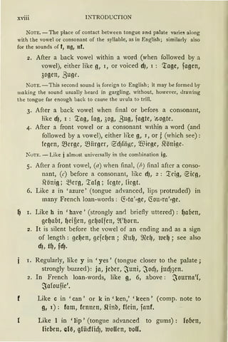 xviii INTRODUCfION
N OTE. -The place of contact between tongue and palate varies along
with the vowel or consonant of the syllable, as in English; similarly also
for the sounds of f1 ng, nf.
2. After a back vowel within a word (when followed by a
vowel), either like g, 1, or voiced d), 1 : 'tage, fagen,
3ogen, ß uge.
NOTE. - This second soun<l i~ foreign to English ; it may bc forme<l by
maki ng the sound usually heard in gargling, without, however, <lrawing
the tongue far enough back to cause the urnla to trill.
3. After a back vowel when final or befor~ a consonant,
like cfJ, 1 : '.rag, fag, 3og, 3ug, fagte, ·11:.ogte.
4. After a front vowel or a consonant w1lhiri a word (and
followed by a vowel), either lil::e g, J, or j (which see) :
froen, Q3erge, Q3firoer, €dJHiHc, Wieoe, Slönioe-
KoTE. - Like j almost universally in the combination ig.
5. After a front vowe1, (a) when final, (h) final after a conso-
nant, (c) before a consonant, 1ikc ct), 2 : '.trio, ~ico,
.~önig; ~erg, '.tafo; feotr, fügt.
6. Like z in ' azure ' (tongue advanced, 1ips protruded) in
many French loan-words : ~:::ta':::11e, 6:01M·a':::ge.
~ I. Like h in 'have' (strongly and briefly uttered) : fJaoen,
geqaot, r,eifien, gefJoffen, ~('~orn.
2. lt is silent before the vowel of an ending and as a sign
of length: geqen, gefeqen; ~uq, ~efJ, kueq; see also
d), t~, fdJ.
I. Regularly, like y in 'yes ' (tongue closer to the palate ;
strongly buzzed): ja, jeber, ~uni, ~OdJ, jucfnen.
2. In French loan-words, like g, 6, above: .~ourna'(,
~afoufie'.
f Like c in 'can' or k in 'ken,' 'keen' (comp. note to
g, 1): fam, fennen, Slinb, ffein, fanf.
Like 1 in 'lip' (tongue advanced to gums) : fooen,
lieben, ar~, ~lücffidJ, kllolfen, uoff.
 