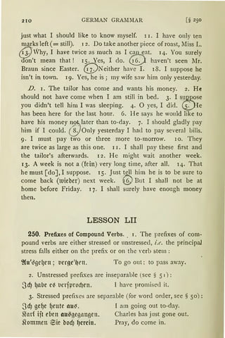 210 GERMAN GRAl11IAR [§ 250
just what I should like to know myself. l 1. I have only ten
marks left (= still). 1 2. Do take another piece of roast, Miss L.
ti-J'Vhy, I have twice as much as I can eat. 14. You surely
~'t rnean that ! 15. Yes, I do. Q haven't seen Mr.
Braun since Easter. (!j)Neither have I. 18. I suppose he
isn't in town. 19. Yes, he is; my wife saw hirn only yesterday.
D. i. The tailor has come and wants his money. 2. He
should not have come when I am still in bed. 3. I sum~„ose
you didn't tell him I was sleeping. 4. 0 yes, I did. ~He
has been here for the last honr. 6. He says he would Iike to
have his money 1~ , later than to-day. 7. I should gladly pay
him if I could. 8. Only yesterday I had to pay several bills.
9. I must pay two or three more to-morrow. l o. They
are twice as !arge as this one. 11. I shall pay these first and
the tailor's afterwards. 12. He might wait another week.
13. A week is not a (fein) very long time, after all. 14. That
he must [do], I suppose. 15. Just tell him he is to be sure to
come back (luieber) next week. ©But I sha11 not be at
home before Friday. q. I shall surely have enough money
then.
LESSON LII
250. Prefixes of Compound Verbs.. I. The prefixes of com-
pound verbs are either stressed or unstressed, i.e. the principal
stress falls either on the prefix or on the Yerb stem :
To go out; to pass away.
2. Unstressed prefixes are inseparable (see § 51) :
3dJ {)alle e~ t1erfprodJCll. I have promised it.
3. Stressed prefixes are separable (for word order, see § 50):
3dJ gef)e f)eute llU~. I am going out to-day.
Shlrf ijt e(1en au~nennngen. Charles has just gone out.
51ommett elie hodJ fJcrcin. Pray, do come in.
 