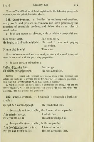 LESSON LII 211
iOTE. -The difficulties of detail explained in the following paragraphs
depend upon the principles stated above.
251. Quasi-Prefi.xes. r. Besides the ordinary verb prefixes,
many words and phrases in common use have practically the
function of separable prefixes, and follow the same rules of
word order.
2. Such are nouns as objects, with or without prepositions :
63ib bnrauf ac!Jt. Pay heed to it.
fü fngte, bnf) idJ nidJt ac!Jtgebe. He said I was not paying
attention.
91itnm bidJ in acf)t. Take care.
NOTE. - Nouns so used are now usually written with a small letter, and
often in one word with the governing preposition.
3. So also certain adjectives :
~idµß~ Let me go.
fü uurbe frcigefprodJcn. He was acquitted.
NOTES. - 1. Some adj. prefixe5 are insep., even when stressed, and
retain the prefix gc-: Cfr fing an 511 ltJci~lagrn, 'He began to prophesy ';
eiie I)at fid) gercd)tfrrtint, 'She has justifie<l herself.'
2. ~~oU, except in the literal sense, is unstressed and insep.: <S'.r I)nt bl1il
~ßrrf t10Urnbet, 'He has completed the work '; (fr l)at bn{I 6'la{I Uoll=
11rgoffm, 'He has poured the glass full.'
252. Double Prefixes. I. Separable + separable ; both sep
arable:
He predicted that.
2. Separable + inseparable; the former alone separable:
.SdJ gejtefJC bn~ 5u. I admit that.
~r erfannte eß an. He acknowledged it.
3. Inseparahle + separable; both inseparable:
.SdJ beo'&jidJtip~ )lt tun. I intend to do it.
~r fJnt bn~ l'ern'njtn(tet. He has arranged that.
 