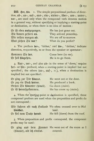 212 GERMAN GRA~1MAR [§ 2 53
253. ~er, ~in. 1. The simple prepositional prefixes of direc-
tion, ab-, an-, auf-, au-3-, ein-, nieber-, über-, um-, unter-,
bor-, are used only when the componnd verb denotes motion
in a general way, without specifying or implying a starting-point
or destination, or when there is no idea of motion:
fü iit eben au~gegangen.
~ie famen ge;tern an.
Wir reifen morgen ab.
~a~ 3iefJen Sie uor?
He has just gone out.
They arrived yesterday.
Ve are off to-rnorrow.
Vhat <lo you prefer?
2. The prefixes ~er-, 'hither,' and ~iu-, 'thither,' indicate
direction, respectively, to or from the speaker or spectator:
st'ommen €ie f)cr.
G:r foff ~iuge9en.
Come here (to me).
He is to go there.
3. ~(u3-, bor-, and also ab- in the sense of 'down,' require
9er- or 9in- prefixed, when a starting-point is implied but not
specified j the others (an-, auf-, a·.), when a destination is
implied but not specified :
Ch ging 3ur ~iir ~inau~. He went out at the door.
(fr 3og ein ~UcfJ l)Ctbor. He prodnced a book.
(fü~~en eie l)ittunter (l)inab). Co down (stairs).
(fr iit ~cranfgefommen. He has corne np (stairs).
4. Vhen thetarti~1g-point or d~~tinat.ion is specifiecl, these
compouncl prefixes are use<l when the preposition ancl prefix do
not correspond :
~ir fu9ren oft nad) .joHanb We often crossed over to Hol
~inüber. land.
~r fiel bom 'Vad)e f)erab. He fell (down) from the roof.
5. When preposition and prefix correspond, the compound
prefix may be used :
~r ging au{ bem ßimmer He went out of the room as l
(~inau('), a(( id) eintrat. entered.
 