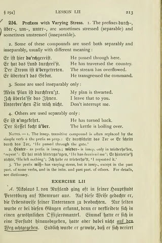 § 254] LESSON LII 213
I 254. Prefixes with Varying Stress. 1. The prefixes burcf)- ,
) über-, um-, unter-, are sornetirnes stressed (separable) and
f sometimes unstressed (inseparable).
2. Some of these compounds are used both separably and
inseparably, usually with different rneaning :
~r ift fJier bu'rdrnereift. H e passed through here.
~r {Jat ba{ ~anb bttrd)rei'it. He has traversed the country.
'Der Ztrom ift ü'bcrgetreten. The strearn has overftowed.
~r ii6ertra't ba{ G)ebot. He transgressed the comrnand.
3. Some are used inseparably only :
9Jlein ~{an ift burcf)freu1
3t. lly plan is thwarted.
.~JdJ ii(1erfn'fie bn~ .JfJnen. I leave that to you.
ltnter{ire'dJen -Sie midJ nicf)t. Don't interrupt me.
4. Others are use<l separably only :
~r ijt u'mgefef)rt. H e has turned back.
~er r(ejfef fodJt ii'fJcr. The kettle is boiling over.
NuTES. - 1. The insep. transit i'e compountl is often replaced by the
simple verb + tht: preflx as prep. : l2r bnrd)fd)ritt ba ~ l'or or (fr fcf)l:itt
b11rd) bLN :tor, ' !Ie passet! through the gate.'
2. ~inter- as prefix is insep.; luicbcr- is insep. only in luit'bt•r!io'frn,
' repeat ' : (fr (JCll III idJ (]intt'l'Cl 1
llgrn,' 1Ie has cleceivetl me ' ; (fr l)i11terl ie'ü
nirl)ti, •Jie left nothing'; ;.d) ljlÜlt' e~ n1it'berl)o1!t, 'I repeated it. '
3. The preflx mif?- has 'arying stress, lrnt is insep„ except in the past
part. of some verbs, aml in the infin. and past part. of others. For details,
see dictionary.
EXERCISE LII
1
A. 'J(ifofau~ I. t1on ~nf1fnnb ning oft in feiner ~auµtftabt
~eter~burg auf 9(benteuer au~. 9(uf biefe m cife gebncfJte er,
hie ~e6entHue ife feiner Untertanen ,;u bcobncf)ten. 9htr feften
uurbe er bei biefen Giängen erfannt, bcnn er berffeibete ficfJ in
einen newölJnlicfJen ~ ffüim3mantd . fünmnf fJatte er fidJ in
eine ~~ orjtnbt 1Jinntt~bend1en, liattc nber babci uicfJt nuf Lien.
@cg ad1tnend1en. (fob{irlJ uurbc er nelnalJr, bafi er fid) berirrt
 