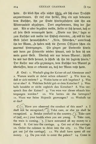 214 GERllAN GRArlMAR [§ 254
~atte. ~ß blieb i~m affo nid)tß übrig, afß fiel) einer '.tlrofd)fe
an3uuertrauen. fü rief eine ~erbei, ftieg ein unb bebeutete
bem S{·utfd)er, i~n 3ur etabt fJinein3ufaf)ren Uttb i~n am
füinter~afaiß ab3ufe~en. '.!)ort angefommen, ftieg ber ßar
au~. ~Uß er aber be3a~fen lUoffte, fteffte eß fidJ lJerauß, bafi er
aff fein @elb ueraußgabt ~atte. „m3arte nur ~ier, 11
fagte er
3um srutfd)er unb lDoffte inß ed)fofi eintreten, II idJ lDifl bir baß
@efb fofort ~eraußfdJicfen." II 9(ein, mäterdJen,II unterbrad)
if)n ber illeann, 11fo ~aben mid) bie ~erren Dffi3iere fdJon ein
lJaarmaf ~intergangen. 8ie gingen 3ur morbertiir ~inein
unb bann 3ur ~intertiir luieber l)inauß, unb fo fam id) um
mein guteß Gjefb. Überfafi mir nur beinen illeantef; fd)icfft
bu mir baß @efb ~erau~, fo fdJicfe idJ ifJn bir fogfeid) ~inein."
'.!)er sraifer Dar aff0 ge3luungen, bem ~utfdJer ben ~'J)(ante( 3u
überfaffen, benn er erfannte an, baü ber 9Jeann redJt ~atte.
B. Oral: r. Weshalb ging der Kaiser oft auf Abenteuer aus?
2. Warum wurde er dabei selten erkannt? 3. Wie kam es,
daß er sich verirrte? 4. Wohin hatte er sich begeben? 5. Was
tat er also? 6. We1chen Befehl gab erd em Kutscher? 7. Wes-
halb bezahlte er nicht sogleich den Kutscher? 8. Was ver-
sprach ihm der Kaiser? 9. Von wem war dieser oftmals hin-
tergangen worden? 10. Wie hatten sie ihn betrogen?
11. Wozu war Seine lJajestät gezwungen? 12. Weshalb tat
er das?
C. G:;Have you observed the conduct of this man? 2. I
shall not be recognized.~ Take care, or else we shall be
') -recognized. 4. Betake yourself to the country. 6 · Take care
of (auf, acc.) your health when you are young. 6. Take care,
the train is coming. 7. I have entrusted all rny money to a
friend. 8. Get into the carriage. 9. Get out of the carriage.
10. Order the cabman to drive into the city. 11. The Czar
got out [of the carriage]. 12. We shall have spent all our
money. 13. Do you wish to enter the palace? 14. Corne in
 