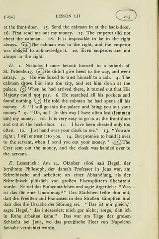 § 254] LESSON LII
at the front-door. 15. Send the cabman in at the back-door.
16. First send me out my money. q. The emperor did not
cheat the cabman. 18. lt is impossible to be in the right
always. {19:JThe cabman was in the right, and the emperor
was oblig'id'to acknowledge it. 20. Even emperors are not
always in the right.
D. 1. Nicholas I once betook himself to a suburb of
St. Petersburg. Q He didn't give heed to the way, and went
astray. 3. He was forced to trust himself to a. cab. 4. The
cabman drove him into the city, and set him down at the
palace. Q When he had arrived there, it turned out that His
1Iajesty could not pay. 6. He searched all his pockets and
found nothing. (.}) He told the cabman he had spent all his
money. 8. "I will go into the palace and bring you out your
money." 9. "Oh, no ! In this way I have often lost (fommen
um) my money. 10. lt is very easy to go in at the front-door
and out at the back-door. I 1. I have been cheated only too
often. r2. Just hand over your cloak to me." 13. "You are
right; I will entrust it to you. 14. But promise to hand it over
to the servant, when I send you out your money." !__5)The
Czar sent out the money, and the cloak was handed over to
the servant.
E. Lesestück: Am 14. Oktober 1806 saß Hegel, der
berühmte Philosoph, der damals Professor in Jena war, am
Schreibtische und arbeitete an einer Abhandlung, als der
Schreibtisch plötzlich von großen Eisensplittern überstreut
wurde. Er rief das Stubenmädchen und sagte ärgerlich: "Was
ist das für eine Unordnung?" Das 1Iädchen teilte ihm mit,
daß die Preußen und Franzosen in den Straßen kämpften und
daß dies die Ursache der Störung sei. "Das ist mir gleich,"
sagte Hegel, "das interessiert mich gar nicht ; sorge, daß ich
in Ruhe arbeiten kann." Das war am Tage der großen
Schlacht bei Jena, wo das preußische Heer von Napoleon
beinahe vernichtet wurde.
 