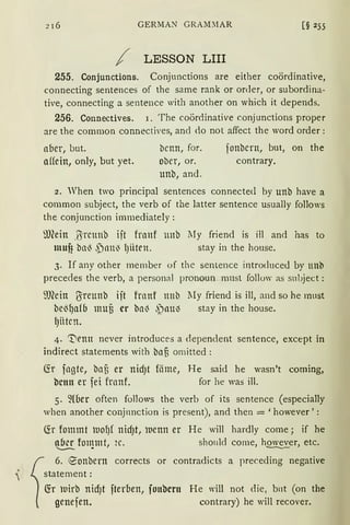2 I 6 GERMAN GRAM:1AR [§ 255
/ LESSON LIII
255. Conjunctions. Conjunctions are either coördinative,
connecting sentences of the same rank or onler, or subordina-
tive, connecting a sentence with another on which it depends.
256. Connectives. 1. The coördinative conjunctions proper
are the common connectives, and <lo not affect the word order :
aber, but.
affein, only, but yet.
bcnn, for.
ober, or.
unb, and.
fonbcrn, but, on the
contrary.
2. When two principal sentences connected by unb have a
common subject, the verb of the latter sentence usually follows
the conjunction imrnediately:
?.mein .ßrcunb iit franf unb lTy friend is ill and has to
muf? bnl3 ,Pnn~ l)iiten. stay in the house.
3. If any other member of thc sentence introduce<l by unb
precedes the verb, a personal pronoun rnnst follow as subject:
ill(ein ßreunb ijt franf ttnb lIy friend is ill, and so he must
be13f)afb mufi er ba~ ,')aul) stay in the house.
l)Htcn.
4. 't'ienn never introduces a <lependent sentence, except in
indirect statements with baß omitted:
(fr fngte, baß er nidJt föme, He said he wasn't coming,
bctttt er fei franf. for he was ill.
5. ~lber often follows the verb of its sentence (especially
vhen another conjnnction is present), and then = 'however':
~r fommt luof)f nidJt, luenn er He will hardly come; if he
~ fon}mt, 2c. should come, h~er, etc.
1
6. ~onbern corrects or contradicts a preceding negative
statement :
fü 11irb nid)t fterben, fonbcrn He will not die, bnt (on the
genefen. contrary) he will recover.
 