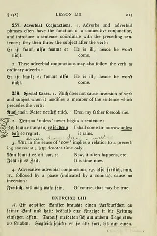 LESSON LIII
257. Adverbial Conjunctions. 1. Adverbs and adverbial
phrases often have the function of a connective conjunction,
and introduce a sentence coördinate with the preceding sen-
tence; they then throw the subject after the verb:
(fr ift franf; alfD fommt er He is ill; hence he won't
nid)t. come.
2. These adverbial conjunctions may also follow the verb as
ordinary adverbs :
(fr ift franf; er fommt a(fo He is ill; hence he won't
nid)t. come.
258. Special Cases. 1. 2lucf) does not cause inversion of verb
and subject when it modifies a member of the sentence which
precedes the verb :
~.!!!!fLmein ~~ater t.ierfief, midJ. Even my father forsook me.
~
2. '.l)enn = 'unless' never begins a sentence:
: SdJ fomme morgenl e~ fej hcnn I shall corne to-morrow ~
~ c~ regnet. j it rains.
~ <...Cl.ö ~... -{ • lt ..._ , _ ~J.A-A_/
3. 9cun in the sense of' now' implies a relation to a preced-
ing staternent ;_ je~t denotes time only:
~lun fomntt e~ oft tior, ic. Now, it often happens, etc.
~c~t ift e~ ßeit. lt is time now.
4. Adversative adverbial conjunctions, e.g. a{fo, freHidJ, nun,
2c., followed by a pause (indicated by a comrna), cause no
inversion:
~reilicf), ba~ mag tua~r fein. Of course, that may be true.
EXERCISE LIII
A. ~in getuiffer ~anfier brnudJte einen S3aufburfdJen an
feiner manf unb fJatte beM)a(b eine ~ln,;eige in bie ,Beitung
einfe~en !uffen. '.tiarnuf melbeten ficf) am anbern '.tage etlua
50 Sfnaben. 9og(eid) fdJicfte er fie affe fort, bi~ nuf einen.
 
