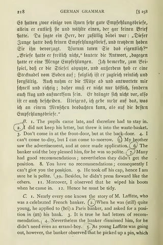 218 GERMAN GRAMMAR [§ 258
fü~ qatten 3luar einige uon ifJnen fefJr gute ctmpfeqfungßoriefe,
aUein er entfieu fie unb WiifJfte einen, ber gar feinen ~rief
_fj.at-te"; 'Da fngte ein ~err, ber 3ufäffig babei luar: „'niefer
Sunge fJatte bo'Ci) feinen ctmpfefJfung~oricf, unb tro~bem fJaoen
eie if)n ·betlOr,)ltgt. ~arttm· taten tZie ba~ eigentfid)?11
„~riefe fJatte er freifidJ ttidJt," foutete bie 9(ntrnort, „bagegen
fJntte er eine ~))(cnge ~mpfefJfungen. SdJ bemcrfte, 3um ~ei::
fpicf, baU Cr bie '~tiefd nbptt~te, ltttb nttüerbetn {)Ob er eine
~tecfnabef t1om ~oben auf; fofglid) ijt er 3ugfeid) reinfid) unb
forgfiiftig. 9(ttd) nnf)ttt er bie 9J(it~e ab unb nntluortete mir
fdJncff unb ridJtig; bnfJer muf, er nidJt nur f)äffidJ, fonbern
nttcf) ffug unb nufmerffam fcin. fü briingte fid) nidJt uor, nlfo
iit er nttcf) (iefdJcibcn. Übrincn~, idJ gd1e mcf)r auf bn~, Wa-3
idJ an einem :1Jfcnfd)cn 1ieo11acfJten fann, nf~ nuf bie ocjtcn
ctmpfef)fitttg~briefe."
,,_-{!- I. The pupils came late, an<l therefore had to stay in.
(.:_:): did not keep his letter, but threw it into the waste-basket.
3. Don't come in at the front-door, but at the bac!_{.-door. 4. I
can't come to-day, but I can come to-rnorrow. (SJ My brother
saw the advertisernent, and at once made application. (§} The
banker said the boy pleased him, for he was so polite. (j) Many
had good recornmendations ; nevertheless they didn 't get the
pos1t1on. 8. You have no recomrnendations; consequently I
can't give you the position. 9. He took off his cap, hence I am
sure he is polite. (,10. Besicles, he didn't press forward like the
others. I 1. Moreover, I observed that he wiped his boots
when he came in. 12. Hence he must be tidy.
C. I. Nearly every one knows the story of M. Laffitte, who
was a celebrated French banker. @ when he was (still) quite
young, he applied to (11ei) a Paris banker, and asked for a posi-
tion in (an) his bank. 3. lt is true he had letters of recom-
mendation. ( 4. Nevertheless the banker flisrnissed him, for he
didn't need even an errancl-boy. s~s young Laffitte was going
out, however, the banker observed fhat he picked up a pin, which
 