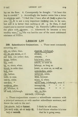 § 259] LESSON LIV
lay on th~ floor. 6. Consequently he thought: "At least this
boy is careful." 7. Accordingly the banker wrote him a letter
in whi.cMe said : " I find that I have after all (bod)) a place for
you. ~lt is not a very important (luid)tig) one, to be sure,
but still it is better than nothing at all. 9. So then, 1 shall
expect you to-morrow morning." 10. Naturally Laffitte accepted
the place wit~~asure. r r. Afterwards he became a very
wealthy man.c._:;) He was besides one of the most celebrate<l
ministers of France.
LESSON LIV
259. Subordinative Conjunctions. 1. Those most commonly
occurring are :
~ as, when, than.
a~(~__ll1C111~1S if.
auf baß, (in or<ler) that.
bet1or, before.
~ntil.
t!1 as, since, when.
~amit, in order that.
bafit.)hat.
.!!& before.
faH~, in case.
inbcm, while.
inbcifen, "
l~fter.
ob, whether, if.
·o audJ, (al)though.
ofuJfridJ, (al)though.
o(lfdJOll, " -
0(JlUO{)f I "
fcit(bcm), since.
fobn!b, as soon as.
fo(ange, as long as.
foluic, as soon as, as well as.
unterbefün. while.
lllälJrenb, while.
ii:Ctf, because.
lt1cnn, if, when.
l~Uc!),.(al)though, even if.
luenngfeidJ, " '' " "
luennfd)on, " " " "
luic, as1 like.
luieluofJf, (al)though.
2. These conjunctions connect a subordinate sentence with
a principal sentence, or with another subordinate sentence, and
throw the verb to the end:
SdJ gfautie, bafi er fommt.
SdJ lUeiU nirfJt, ob eß lua1Jr ift,
bau er ucrrcift.
I think he will come.
I don't know whether it is true
that he is going away.
 