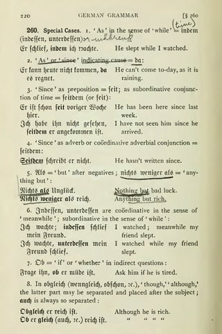 220 GElOLN GR.AlliIAR . [§ ~o
260. Special Cases. 1. 'As' i the sense of 'while '~m
(inbcffen, unterbeficn):n...A_,V..j,' V1M~
(fr fcf)Hef, inbcm id) t'JadJte. He slept while I watched.
2. 'As' or 'sinGe' ill.d.ic.ating..cause=~:
(ir fann qeute nicf)t fommen, ba He can't come to-day, as it is
e~ regnet. raining.
3. 'Since' as preposition = feit; as subordinative conjunc-
tion of time= feitbem (or feit):
(fr ift fd)Olt fcit t1origer ®ocf)e He has been here since last
gier. week.
.JcfJ l)afle if)n nid)t gefef)ell, I have not seen him since he
fcitbcm er angefommen ift. arrived.
4. 'Since 'as adverb or coördinative adverbial conjunction =
feitbem:
~Wlt fd)rdM er nid)t. He hasn't written since.
6. .Jnbeifen, unterbeffen are coördinative in the. sense of
'meanwhile '; subordinative in the sense of 'while':
3cfJ luad)te; inbcffcn fcf)fief I watched ; meanwhile my
mein ~reunb. friend slept.
.Jd) ltlUd)te, untcrbeffcn mein I watched while my friend
{}ireunb fd)fief. slept.
7. D6 = 'if' or 'whethe:-' in indirect questions:
{}irage ifJn, ob er mHbe ift. Ask him if he is tired.
8. In o6gfeicf) (luenngfeicf), obfcf)on, 2e.),' though,' 'although,'
the latter part may be separated and placed after the subject;
aucf) is always so separated :
06g!chf) er reirf) ift. Although he is rich.
06 er gleicf) (aucl), 2e.) reid) ift. " """
 