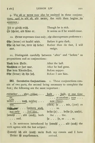 § 261) LESSON LIV 221
9. The oo or tuenn may also be omitted in these conjunc·
~,_an..Q_in_a(6_ ob, .af6 tuenn; the mb then begins_jts
sentence:
- ---
3ft er g(eid) reid). Though he is rich.
(i6 fd)eint, af~ föme er. lt seems as if he would come.
10. ~ebor expresses time only; ef)C also expresses preference :
6:~c (6e1Jor) e~ bunfef iuirb. Before it gets dark.
~~e id) ba~ tue, trete icfJ lieber Rather than do that, I will
au~. resign.
11. Distinguish carefully between ' after' and 'before ' as
prepositions and as conjunctions :
9cad) bem ~affe.
9cad)bcm er fort luar.
~Jor bem ~(6enbeifen.
(~~c (beuor) id) i~n fa~.
After the ball.
After he had gone.
Refore supper.
Refore J saw him.
261. Correlative Conjunctions. 1. These conjunctions con-
sist of two parts, the second being necessary to complete the
first; the following are the most important :
tntrneber ... ober, eith_er.. ... ~· .. .ful.(b, at one time
or. . .. at another,; now
tueber ... nod), n0 her . . . now (then). • -
nor. (d1en) fo .•. mie, (just) as
JJ.id~r . . . f~nber!!__qJ~cfJ, . . . as.
@ t only .. b11t also. bcfto (je) .. . befto (je, umfo),
fomofJ{ ... af6 (audJ), both t1'.e ... the.
. . . and. fo ... fo, as ... as.
2. In sentences introduced by fotuof)f •.. a(6 (audJ) the
verb agrees with the last s11hject:
8'otuofJ( idJ af6 (aUd)) mein Roth my cousin and I have
Q)ctter ift annefommcn. arrive<l.
 