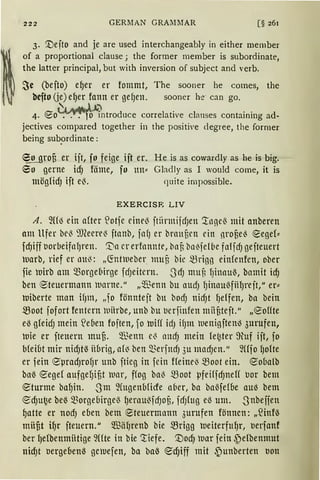 ·~·
222 GERMAN GRAI11IAR [§ 261
3. '.Deito and je are used interchangeably in either member
of a proportional clause; the former member is subordinate,
the latter principal, but with inversion of subject and verb.
Sc (befto) e{Jer er tommt, The sooner he comes, the
befto (je) e{Jer fonn er ge{Jen. sooner he· can go.
~ ~4fJ") d 1 . 1 . . d4. ~o . . • o mtro uce corre at1ve c anses contarnmg a -
jectives compared together in the positive <legree, the former
being sub~>rdinate:
eo grofi er iit, fo feige ift er. He is as cowardly as he is big.
60 gerne id) föme, fo ltn::: Gladly as I would come, it is
möglidJ ift eß. quite impossible.
EXERCISR LIV
A. 9({1) ein after ~otfe eine~ itiirmifd;en '.tngeß mit anberen
am Ufer bel3 ~JCeere~ ftanb, faf; er braunen ein nronel) !Segef:::
fd)iff uorbeifaf;ren. '.Da er erfannte, bat bo~felbe faffd; gefteuert
luarb, rief er lllt~: „~ntlueber muu bie mrigg einfenfen, ober
fie luirb am Q3orge6irge fd;eitern. .JdJ muB fJinauß, bamit id;
ben ®teuermann luarne.11
„'illenn bu aud; fJinaußfiHJreft," er:::
luiberte man ifJm, „fo fönnteft bu bod; nid)t fJeffen, ba bein
.$Boot fofort fentern ltliirbe, unb bu uerfinfen mnateft.11
„eoHte
eß gleidJ mein ~e(len foften, fo ttiHf idJ if)nt luenigftenl) 3urufen,
luie er fteuern mufi. $enn e'3 andJ mein le~ter 9uf ift, fo
bfeiut mir nid)rn übrig, al~ ben merjttd) 3u madJen." füfol;olte
er fein 8µradJrof;r unb ftieg in fein Heine~ moot ein. eoualb
baß ~egef aufgefJiUt 1uar, ffog baß moot µfeHfdJneH uor bem
eturme bafJin. Sm ~fugenbfüfe aber, ba baßfel&e au~ bem
~dJu~e bei% 5Borge6irge~ l;erau~fdJOB, fdJlttg eß um. Snbeffen
gatte er nodJ e&en bem eteuermann 3urufen fönncn: „fünfß
müfit HJr fteuern." m3ä1Jrenb bie .$Brigg lueiterftt{Jr, uerfanf
ber l;elbenmiitige 9Hte in bie Tiefe. '.Dod) luar fein ~elbenmut
nidJt uerge&enß gewefen, ba ba~ ~d)iff mit .))unberten uon
 