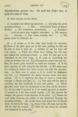 § 261] LESSON LIV
i1J1enfcf)enfeoen gerettet luar. @lo grofi ba~ Dµfer war, fo
grof3 tt1ar audJ ber ~o~n.
B. Oral exercise on the above.
C. Complete the following sentences : 1. Ich habe ihn nicht
gesehen, seitdem . . . 2. Seit ... muß meine Tante zu Hause
bleiben. 3. Wir studierten, unterdessen . . . 4. Nachdem
... , muß ich noch eine Aufgabe schreiben. 5. Wir müssen
vor ... abreisen. 6. Der Lotse versank, ehe . . . 7. Wir
gehen nicht ins Konzert, da
D. 1. It seems as if the ship must (subj.) be wrecked.
2. Even if the pilot goes out in bis boat, perhaps he will not
e able to save it after all. 3. Neither he nor his boat will
ever return. 4. Vhile the others were talking, the old man
got (f)ofen) his speaking-trumpet. 5. After he bad got it, he
embarked in his little boat. 6. As soon as everything was
ready, he hoisted the sail. GJAlthough the storm was very vio-
lent, the heroic pilot resolved to rnake the attempt. 8. If his
boat capsizes, he will certainly lose his life. 9.' He must warn
the steersman, before the latter cornes too near the promon-
tory. JO. E~en now it seems as if he would be (fonnnen)
too late. 1 r. lleanwhile the storm became more and more
violent. 12. It is anything but easy to steer a small boat
through a stormy sea (2.ee, /). 13. Not only will the ship be
wrecked, but also hundreds of men will perish. 14. Either
the pilot must warn the steersman or the ship will be wrecked.
)5. At one time it seerned as if he would succeed, at another
it seemed as if his boat would capsize. ..._16; The greater the
danger, the greater is the heroism of the pilot. ~t) Before his
boat sank, however, he called to the steersman through his
speaking-trumpet. 18. As the ]atter now knew how he should
steer, he saved the brig. 19. Even if the old man lost his life,
still he had his reward. ~.' After he was dead, his heroism
was honoured by every one.
~
 