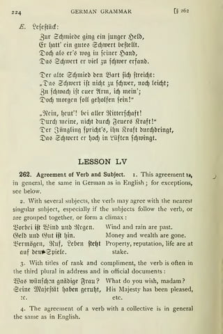 224 GER11AN GRAMMAR
E. !ejejtiicf:
ßur 2d)miebe ging ein junger ~db,
Ch fJatt' ein gute~ ~dJluert oejtefft.
'.Vod) af~ er·~ wog in feiner ,Panb,
'.i;a~ '.f?dJlllert er t,ief 3u fdJluer erfanb.
'i)er nfte €dJmieb ben ~art jidJ jtreid)t:
„~a~ 2cf)luert ijt nid)t 3u fd)1uer, nod) feid)t;
ßtt fcfJlUllcf) ift euer ~frm, id) mein';
0odJ morgen foH gelJoffen fein!"
„')(c ht, 1Jcut'! bei aHer 9litterfd)aft!
'3)urdJ meine, nidJt bnrdJ 6euerl3 ~raft !"
~er Siingfinß fµrid)t'~, ifJn Rrnft burdJbringt,
'.DnlJ ~dJlllCrt er IJOdJ in ~iiften fdJlllingt.
LESSON LV
[§ 262
262. Agreement of Verb and Subject. 1. This agreement 1~,
in general, the same in German as in English; for exceptions,
see below.
2. Vith several snbjects, the verh may agree with the nearest
sing11lar snbject, especially if the subjects follow the verb, or
are gronped together, or form a climax:
morbei ift ~~inb unb ~)legen. Wind and rain are past.
Gkfb tmb (~ut ift lJill. lIoney and wealth are gone.
i~ermögen, ~fütf, ~eben ftcf)t Property, reputation, life are at
auf benli-2µide. stake.
3. Vith titles of rank and compliment, the verb is often in
the third plural in address and in official documents:
'llia6 luiinjdpt gnäbige Brau? Vhat do you wish, rnadarn?
~eine ~)(ajejtiit {Jnocn geru~t, His Ilajesty has been pleased,
~c. etc.
4. The agreement of a verb with a collective is in general
the same as in English.
._,
 