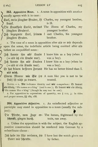 r
LESSON LV 225
263. Appositive Noun. 1. A noun in apposition with another
usually agre~s with it in case :
~arf, mein jiingjtcr mruber, ijt Charles, my youngest brother,
franf. is ill.
~ie ~ranffJeit Sfor(~, meine~
jiingjten mruber~.
ß'dJ (legegnete ~ad, feinem
jiingjten mruber.
The illness of Charles, rny
youngest brother.
I met Charles, his youngest
brother.
2. The case of a noun in apposition after nll) or lllie depends
7 upon the sense, the indefinite article being omitted after al~
~ before an unqualified noun:
I ScfJ fonnte il)lt af~ Slnaue
~ (= af~ idJ ein Slnaue lunr).
I SdJ fonnte HJn af~ Slnauen
"") ( = af13 er ein Shaue luar).
/ fü fJat feinen beijeren ßreunb
~ af~ micfJ.
I fönem mfonne •uie eie Ce)
finb) ijt nid)t ,)U trauen.
I knew him as a boy (when I
was a boy).
I kn.ew hirn as a boy (when he
was a boy).
He has no better friend than I.
A man like you is not to be
trusted.
~
;{oTES. - 1. I}{{~ inJicates identity anti tuie cumparison: C!r tommt
al~ Jt'önig, 'He comes as a king ' (am! is one); C!r fo111111t tuie du .ltönig,
'He comes like a king' ( though he may nut be une).
1
2. For apposition in expressions of quantity, see § 11 2, 3; in titles
antl pruper names, §§ I 82, l S8.
264. Appositive Adjective. 1. An 1minflected adjective or
participle rnay stand in apposition to a noun (usually the sub-
ject): .J
'tiie 'ßferbe, bom ßuge er:: The horses, frightened by the
fcfJrcdt, gingen btucf). train, ran away.
2. Unless the apposition is with the subject. the English ap-
positive construction should be rendered into German hy a
snbordinate clause:
~dJ l1nbe bic lH1r tierforen, bie 1 have lost the watch givcn me
~~ntcr mir fdJenfte. by father.
 