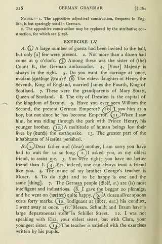 226 GERMAN GRAMMAR
NoTES. - I. The appositive adjectival construction, frequent in Eng·
lish, is but sparingly used in German.
2. The appositive construction ~ay be replaced by the attributive con-
struction, for which see § 298. •
EXERCISE LV
A. (!) A ]arge number of guests had been invited to the ball,
but only [a] few were present. 2. Not more than a dozen had
corne at 9 o'clock. d) Among these was the sister of (the)
Count B., the German ambassador. 4. [Your] Majesty is
always in the right. 5. Do you want the carriage at once,
rnadam (gnäbige Uirau)? @ The eldest daughter of Henry the
Seventh, King of England, married James the Fourth, King of
Scotland. 7. These were the grandparents of Mary Stuart,
Queen of Scotland. 8. The city of Dresden is the capital of
the kingdorn of Saxony. 9. Have you ever seen William the
Second, the present German Ernperor? ~I saw him as a
boy, but not since he has become Emperor. Qwhen I saw
him, he was riding through the park with Prince Henry, his
younger brother. 0)A multitude of human beings lost their
Jives by (burdJ) the earthqnake. 13. The greater part of the
inhabitants of lfessina perished.
B. Q Dear father and (dear) mother, I am sorry you have
had to wait for us so long. (;,) I asked you, as my oldest
friend, to assist n)e. 3. You ve<e right; you have no better
friend than I. (4.N es, indeed, one can always trust a friend
like you. 5. Tl(e' name of my brother George's teacher is
Moser. 6. To do right and to be happy is one and the
same [thing]. 7. The German people (~off, 11.) are (is) most
intelligent and industrious. <f) gave the beggar 20 pfennigs,
and he went on (11~ quite happy. (9JAdozen silver spoons
costs forty rnarks. ~)ndignant at'(über, acc.) his conduct,
I went away at once. e,Messrs. Schmidt and Braun have a
]arge departmental store in Schiller Street. 1 2. I was not
speaking with Elsa, your eldest sister, but with Clara, your
youngest sister. @ The teacher is satisfied with the exercises
written by his pupils. -
 