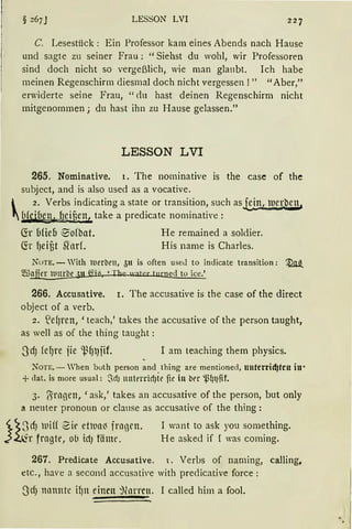 LESSON LVI
C. Lesestück : Ein Professor kam eines Abends nach Hause
und sagte zu seiner Frau: "Siehst du wohl, wir Professoren
sind doch nicht so vergeßlich, wie man glaubt. Ich habe
meinen Regenschirm diesmal doch nicht vergessen!" "Aber,"
erwiderte seine Frau, "<lu hast deinen Regenschirm nicht
mitgenommen; du hast ihn zu Hause gelassen."
LESSON LVI
265. Nominative. 1. The norninative is the case of the
subject, and is also used as a vocative.
 2. Verbs indicating a state or transition, such asJ.:i.n, luerben,
1Ufeiben, beii3en.l take a predicate nominati'e :
(fr ufie6 ~ofbat. He remained a soldier.
~r {)eij3t Sforf. His name is Charles.
NoTE. - With l'oerbrn, 5n is often useJ to indicate transition: ~
m3fil[_er IUttrbe all f.Yjct 'Th e water turned to ice.'
266. Accusative. 1. The accusative is the case of the direct
object of a verb.
2. S2efJren, 'teach,' takes the accusative of the person taught,
as well as of the thing taught :
I am teaching them physics.
NOTE. - When both person and thing are mentioned, nnterrid}ten in·
+dat. is more usual: ~cf) ntttl'rrirf)tt' ifr in bt'r '.ßlJiJfif.
3. {5ragen, 'ask,' takes an accusative of the person, but only
a neuter pronoun or clanse as accusative of the thing :
~~SrfJ lllif( ~ir etua~ frngen. I want to ask you something.
}2.i:±r fragte, olJ ictJ fäme. He asked if I was coming.
267. Predicate Accusative. i. Verbs of naming, calling,
etc., have a seconcl accusative with preclicative force :
SdJ nllnntc if)n einen ~(arrcn. I called him a fool.
 