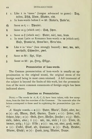 XX INTRUDUCTION
I. Like t in 'tarne' (tongue advanced to gums) : ;tag;
teifen, l'.ifcf), ;t'inte, iDCutter, ritt.
2. In loan-words before i = ts : ~fotio'n, ~atie'nt.
tl) Same as t,· 1 : ;t~eater.
~ Same as 5 (which see): ®a~, ft~en.
u I. Same as f (which see): ~foter, liie1, tlon, brau.
2. In most Latin or Romance loan-words = ro (which see):
mafe, ~robia'nt, ffieuo'h1er, ~~era 'nba.
w Like V in 'vine, (less strongly buzzed) : war, wo, •uir,
we~lJafb, '0cf}rtlefter, 3•uei.
~ Same as f~ : 2(~t, 'ini,~e.
3 Same as t~: 5u, .~eq, '0fi55e.
Pronunciation of Loan-words.
The German pronunciation of loan-words is usually an ap-
proximation to the original sound, the original stress of the
foreign word being in most cases retained. A füll treatment of
the subject is beyond the lirnits of this work, but the pronuncia-
tion of the more common consonants of foreign origin has been
indicated above.
Exercises on Pronunciation.
NOTE. -The words in A, B, C, D, have been taken, with few excep-
tions, from the first five exercises of the Grammar. The numerals after the
letters correspond to those used in explaining the pronunciation (pp. xiv-
xx).
A. Simple vowels.- a (1): Q)ater, ffiCarie', '.rafef, aber, ba;
a (2): oft, [l(ann, ~all, @arten, '.raute; c (1): 1Jeber, erft,
2egrer, fegr; c(2): @efb, {)err, illceffer, U:enfter; c(3): ffiofe,
biefe, fooen, aber; i (1): •uir, bie, biefe; i (2): '.tinte, ift,
immer, artig; i (3): fü'fie; o (1): •uo, rot, ober, grof), luofJl;
o (2): Dnfef, ®tocf, oft, '0ommer; u (1): ~ucf), ~ruber,
.5Bfume, ®tugf; u (2): {)unb, jung, iUCutter, ~nppe.
 