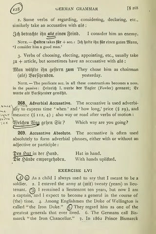 GERlIAN GRA1Il1AR [§ 268
2. Some verbs of regarding, considering, declaring, etc.,
similarly take an accusative with a{~:
JdJ betrnd)te ifJn.!!!~_einen ß=einb. I cons1der him an enemy.
--NOTE. - ~aftcn takes fiir +acc.: .SdJ lJetlte ilJn für einen gnten 9J1etnn,
'1 consider him a good man.'
3. Verbs of choosing, electing, appointing, etc., usually take
3u + article, but sometimes have an accusative with a{ß:
illfon )t1äf)fte H)n geftern 5unt They chose him as chairman
(af~) Q.)orfit~enbcn. yesterday.
NOTE. -The predicate acc. in all these constructions becomes a nom.
in the passive: ~)dmidJ I. mnrbe bcr 'Vogler (Fowler) genna11t; Ch
111nrbe a{( ~~orfi~enbcr gernä~H.
268. Adverbhl Accusative. The accusative is used adverbi-
."""''"~)ally to ~express time 'when' and 'how long,' price (§ 29), and
;~t' fmeasu!e (§ r 12, 4); also way or road after verbs of motion:
l'> ;J yt, 
·, c c. ~ gef)en 9ie ? Vhich way are you going?
269. Accusative Absolute. The accusative is often used
absolutely to form adverbial phrases, either with or without an
adjective or participle :
<!Jen .jut in ber .panb.
<!Jie ~)änbe emporge~o(1en.
Hat in hand.
'ith hands uplifted.
EXERCISE LVI
(;}) (!) As a child I always use<l to say that I meant to be a
soldier. 2. I entered the army at (mit) twenty (years) as lieu-
tenant. @ 1 rem1inecl a lieutenant ten years, but now I am
a captain, and I expect to become a general in the course of
(the) time. 4. Among Englishmen the Duke of Wellington is
calle<l "the Iron Duke." 6) They regard him as one of the
greatest generals that ever lived. 6. The Germans call Bis-
marck "the Iron Chancellor." 7. In i862 Prince Bismarck
 