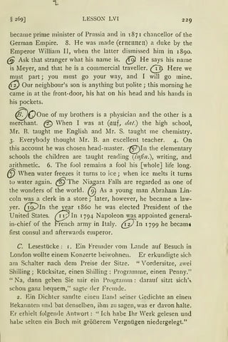 LESSON LVI
became prime minister of Prnssia and in 1871 chancellor of the
German Empire. 8. He was made (ernennen) a duke by the
Emperor William II, when the latter dismissed him in 1890.
(§ Ask that stranger what his name is. @ He says his name
is :Meyer, and that he is a cornmercial traveller. @ Here we
must part ; you must go your way, and I will go rnine.
~ Our neighbour's son is anything but polite; this rnorning he
came in at the front-door, his hat on his head and his hands in
his pockets.
(}Oone of my brothers is a physician and the other is a
merchant. @ When I was at (auf, dat.) the high school,
lfr. B. taught me English and Mr. S. taught rne chemistry.
3. Everybody thought lIr. B. an excellent teacher. 4. On
this account he was chosen head-master. i§?)In the elementary
schools the children are taught reaciing (!njin.), writing, and
arithmetic. 6. The fool remains a fool his [wholeJ life long.
{.fJ When water freezes it tnrns to ice; when ice melts it turns
to water again. @The N~ara Falls are regarded as one of
the wonders of the world. ~ As a young man Abraham Lin-
coln was a clerk in a store; later, however, he became a law-
yer. 69)In th~ear 1860 he was elected President of the
United States. 11 In 1794 Napoleon was. appointed general.
in-chief of the rench army in Italy. @In 1799 he becami
first consul and afterwards emperor.
C. Lesestücke : 1. Ein Fremder ,·orn Lande auf Besuch in
London wollte einem Konzerte beiwohnen. Er erkundigte sich
am Schalter nach dem Preise der Sitze. "Vordersitze, zwei
Shilling; Rücksitze, einen Shilling : Programme, einen Penny."
"Na, dann geben Sie mir ein Programm: darauf sitzt sich
schon ganz bequem," sagte der Fremde.
2. Ein Dichter sandte einen Uand seiner l:edichte an einen
Bekannten und bat denselben, ihm zu sagen, was er davon halte.
Er erhielt folgende Antwort: "Ich habe Ihr Werk gelesen und
habe selten ein Buch mit größerem Vergnügen niedergelegt."
 