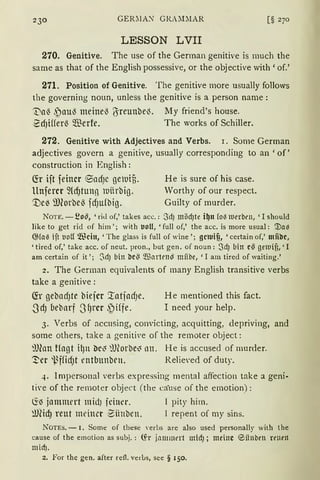 230 GER;IA'.'I" GR.ULIAR
LESSON LVII
270. Genitive. The use of the German genitive is rnuch the
same as that of the English possessive, or the objective with 'of.'
271. Position of Genitive. The genitive more usually follows
the governing noun, unless the genitive is a person name :
1:}a~ ,~aul3 meinel3 ßreunbel3. My friend's house.
-~dJifferl3 Q."ßerfe. The works of Schiller.
272. Genitive with Adjectives and Verbs. r. Some German
adjectives govern a genitive, usually corresponding to an 'of'
construction in English:
(!r ijt feiner ®adJC getuif,.
llnfercr füf)tung 1uiirbig.
'Ve~ 9Jforbel) fdJufbig.
He is sure of his case.
Worthy of our respect.
Guilty of murder.
NOTE. - ~o~, 'rid of,' takes acc.: 3d) möd)te i~tt fo~ lllrrbrn, 'I should
like to get rid of him '; with tJoU, 'full of,' the acc. is more usual: '.na~
@fal3 ift 1.10U Wein,' The glass is full of wine '; gcluifi, 'certain of,' miibc,
'tired of,' take acc. of neut. pron., but gen. of noun: Scf) bin c5 getuifi, 'I
am certain of it '; ~d) bin bc5 ~artrn!8 miibe, 'I am tired of waiting.'
2. The German equivalents of many English transitive verbs
take a genitive :
~r gebadJte biejcr XatjadJe.
ScfJ (1ebarf 3fJrcr ~)iffe.
He rnentioned this fact.
I need your help.
3. Verbs of acc11sing, convicting, acquitting, depriving, and
some others, take a genitive of the rernoter object:
9Jhm tfagt il)tt llc~ ~J(orbe~ nn. He is accused of murder.
'.!'er ~i~ffid)t rntbunben. Relie·ed of duty.
4. lrnpersonal verbs expressing mental affection take a geni-
ti·e of the rernoter object (the ca·use of the emotion):
~~jammert midJ fdu~r. l pity him.
~JCicfJ reut meimr Bünben. 1 repent of my sins.
NOTES. - I. Somt: of tht:st: 'erbs are also used personally with the
cause of the ernotion as subj. : tfr ictmmnt micf); meine ®iinben rrnrn
micf).
2. For thc gen. after refl. verbs, see § 150.
 