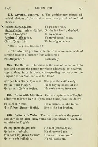 LESSON L' II 231
273. Adverbial Genitive. 1. The genitive may express ad-
verLial relations of place and manner, mostly confined to fixed
phrases:
~ 2tinc·1 ~Wegi'·i ge!Jrn.
l~t {Suü~~.
~meine~ (frncfJten~.
ßlueitcr SHajje nfu.Jt.
6httcr '.:Dinge jein.
To go one's way.
On the left hand; dryshod.
In my opinion.
To travel secon<l class.
To be of good cheer.
NOTE. - For gen. of time, see § 87.
2. The adverbial genitive with ll1eifc is a common mode ol
forming adverbs of manner from adjectives:
C%icf1id)Ct)ueije. Fortunately.
274. The Dative. The dative is the case of the indirect ob-
ject, and denotes the person for whose advantage or disadvan-
tage a thing is or is done, corresponding not only to the
English 'to' or 'for,' but also to ' from':
!.Sie gao bcm SHnbc .5Bonbon~. She gave the child candy.
(fr fauft mir .5Biicf)er. He is buying books for me.
fö f)at mir @e(b geftol)fen. He stole money from me.
275. Dative with Adjectives. German equivalents of English
adjectives followed by 'to ' (with some others) take the dative:
~r blieb mir treu. He remained faithful to me.
8ie ijt bcm ~ruber äf)nficf). She is Jike her brother.
276. Dative with Verbs. The dative stands as the personal
and only object after many verbs, the equivalents of which are
transitive in English:
lir begegnete (fofgte) mir.
(fr f)at mir gebrof)t.
$ ie fonn idJ ~f)ncn bienen'?
fü ltJtrb mir oeijtef)en.
He met (followed) me.
H e threatened me.
How can I serve you?
He will assist me.
 