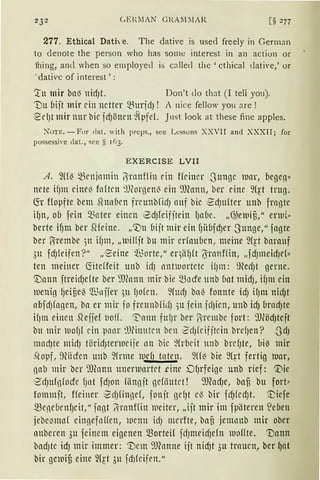 232 CER.MAN GIZA~l.IAR [§ 277
277. Ethical Dath-e. The dative is used freely in German
to denote the person who has sorne interest in an action or
hing, antl when so employed is called the 'cthical Llati'e,' or
' dativc of interest ' :
:tu mir bai3 nid)t. Don't do that (I teli you).
Tlu bijt mir ein netter ~urjd) ! i nice fellow you are !
~el)t mir nttr bir idJönrn ~(pfeL ]ust look at these fine apples.
Non:. - For dat. "ith preps., see Lcssons XXVII and XXXII; for
possessive clat., see S 163.
EXERCISE LVII
A. fü{ ~enjnmin IJranflin ein ffriner -3unge )Uar, begeri"
nete ifJm einei3 fn{trn 9Jeorgen{ ein 9J(ann, ber rine 9(~t trug.
fü Hopfte bem Shrn(1rn frrunbfid) auf bie ·~d)ufter unb fragte
if)n, ob fein Q3nter einen ~d)feifitein fJabc. „G)e)uiü," enu{"
berte ifJnt ber Slfeine. „':Du bijt mir ein fJiibfdJer 3unge," jagte
ber ?Srembe )tt if)1n, „wiffft bu mir erfauben, meine W!·t barauf
3u fd)leifen?" ,,'~eine ~t~orte," eqiif)ft (Jranffin, „fd)meid)ef"
ten meiner föteffeit unb icfJ crntrnortete H)m: med)t gerne.
'.Dann ftreid)efte ber 9J(ann mir bie mocfe unb bat mid), if)nt ein
)uenig fJeiüeö ~niier )lt {Jofrn. Wttd) baß fonnte id) ifJm nidJt
abfd)fagen, ba er mir jo frcttnbfilfJ )U fein idJien, unb idJ brad)te
if)m einen S1effef t1o(f. 11'."nnn fttlJr ber f·rembc fort: 9J~öd)teft
btt mir )UO{Jf ein p11or 9JHnttten ben ZdJfeifjtein brdJen? 0dJ
madJte mid) törid)tenueife llll bic ~(rbeit unb brd)te, bil3 mir
.,copf, 9hicfen unb 9frme )UefJ taten. 9(f~ bie ~{~t fertig )uar,
11ab mir ber 9Jfonn unenuartet .eine DlJrfeige unb rief: '.Die
1
2'd)uf11focfe fJat fdJOll fiingjt gefiiutet! 9Jfod)e, bafi bu fort~
fon1111jt, ffeiner ·2cf)fingef, fonjt gef)t c~ bir fd)fcd)t. [)iefe
~eneCJenfJcit," fagt 11;rnnffitt )Ueiter, „ijt mir im fpiiteren S:eben
jebe~mn( eingefoHen, wenn id) merfte, baf3 jemonb mir ober
anberen 3u feinem eigenen Q.3orteif fd)ntetd)efn )uoffte. 'Vann
badJtC idJ mir immer: '!)cm 9)fonne ijt nid)t 3u trauen, ber 9at
bir gfä1ifi eine ~(~t 3u fd1feifen."
 